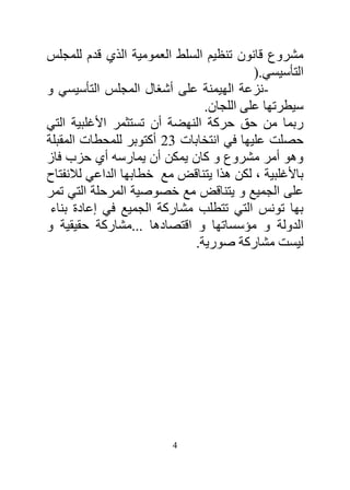 ‫مشروع قانون تنظيم السلط العمومية الذي قدم للمجلس‬
                                         ‫التأسيسي.)‬
‫-نزعة الهيمنة على أشغال المجلس التأسيسي و‬
                               ‫سيطرتها على اللجان.‬
‫ربما من حق حركة النهضة أن تستثمر األغلبية التي‬
‫حصلت عليها في انتخابات 23 أكتوبر للمحطات المقبلة‬
‫وهو أمر مشروع و كان يمكن أن يمارسه أي حزب فاز‬
‫باألغلبية ، لكن هذا يتناقض مع خطابها الداعي لالنفتاح‬
‫على الجميع و يتناقض مع خصوصية المرحلة التي تمر‬
 ‫بها تونس التي تتطلب مشاركة الجميع في إعادة بناء‬
‫الدولة و مؤسساتها و اقتصادها ...مشاركة حقيقية و‬
                             ‫ليست مشاركة صورية.‬




                         ‫4‬
 