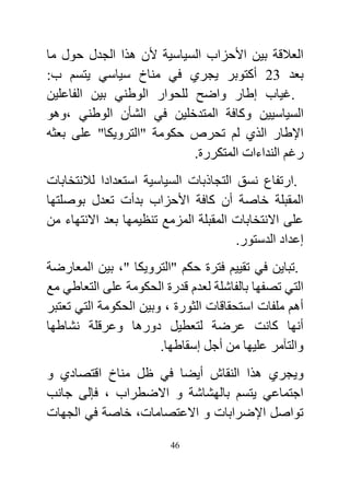 ‫العالقة بين األحزاب السياسية ألن هذا الجدل حول ما‬
‫بعد 23 أكتوبر يجري في مناخ سياسي يتسم ب:‬
‫.غياب إطار واضح للحوار الوطني بين الفاعلين‬
‫السياسيين وكافة المتدخلين في الشأن الوطني ،وهو‬
‫اإلطار الذي لم تحرص حكومة "الترويكا" على بعثه‬
                           ‫رغم النداءات المتكررة.‬
‫.ارتفاع نسق التجاذبات السياسية استعدادا لالنتخابات‬
‫المقبلة خاصة أن كافة األحزاب بدأت تعدل بوصلتها‬
‫على االنتخابات المقبلة المزمع تنظيمها بعد االنتهاء من‬
                                       ‫إعداد الدستور.‬
‫.تباين في تقييم فترة حكم "الترويكا "، بين المعارضة‬
‫التي تصفها بالفاشلة لعدم قدرة الحكومة على التعاطي مع‬
‫أهم ملفات استحقاقات الثورة ، وبين الحكومة التي تعتبر‬
‫أنها كانت عرضة لتعطيل دورها وعرقلة نشاطها‬
                       ‫والتآمر عليها من أجل إسقاطها.‬
‫ويجري هذا النقاش أيضا في ظل مناخ اقتصادي و‬
‫اجتماعي يتسم بالهشاشة و االضطراب ، فإلى جانب‬
‫تواصل اإلضرابات و االعتصامات، خاصة في الجهات‬

                         ‫64‬
 