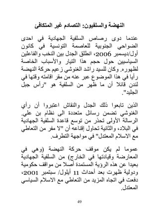 ‫النهضة والسلفيون: التصادم غير المتكافئ‬
‫عندما دوى رصاص السلفية الجهادية في احدى‬
‫الضواحي الجنوبية للعاصمة التونسية في كانون‬
‫أول/ديسمبر 2006، انطلق الجدل بين النخب والفاعلين‬
‫السياسيين حول حجم هذا التيار واألسباب الخاصة‬
‫لظهوره. وكان للسيد راشد الغنوشي زعيم حركة النهضة‬
‫رأيا في هذا الموضوع عبر عنه من مقر اقامته وقتها في‬
‫لندن قائال أن ما ظهر من السلفية هو "رأس جبل‬
                                           ‫الجليد".‬
‫الذين تابعوا ذلك الجدل والنقاش اعتبروا أن رأي‬
‫الغنوشي تضمن رسائل متعددة الى نظام بن علي.‬
‫الرسالة األولى تحذر من توسع قاعدة السلفية الجهادية‬
‫في البالد، والثانية تحاول إقناعه أن "ال مفر من التعاطي‬
              ‫مع االسالم المعتدل" في مواجهة التطرف.‬
‫عموما لم يكن موقف حركة النهضة (وهي في‬
‫المعارضة وقيادتها في الخارج) من السلفية الجهادية‬
‫بعيدا عن هذه الرؤية المستمدة أصال من مواقف حكومية‬
‫ودولية ظهرت بعد أحداث 11 أيلول/ سبتمبر 1006،‬
‫دفعت في اتجاه المزيد من التعاطي مع االسالم السياسي‬
                                            ‫المعتدل.‬
                          ‫94‬
 