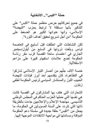 ‫حملة "اكبس".. االنتخابية‬
‫في جميع تحركاتهم حرص منظمو حملة "اكبس" على‬
‫التذكير بأنها مستقلة ال ترتبط بحزب "النهضة"‬
‫اإلسالمي، وأنها عنوانها الكبير هو الضغط على‬
      ‫الحكومة "من أجل تسريع تحقيق أهداف الثورة".‬
‫لكن النشاطات التي انطلقت قبل أسابيع في العاصمة‬
‫تونس وبلغت ذروتها في السابع من أيلول/سبتمبر‬
‫الجاري في اعتصام ساحة القصبة قرب مقر رئاسة‬
‫الحكومة تضع عالمات استفهام كبيرة على مزاعم‬
                                    ‫االستقاللية.‬
‫خمسة آالف جلّهم من أنصار التيار اإلسالمي شاركوا‬
‫في التظاهرة، كان يتقدمهم أحد أبرز قيادات النهضة‬
‫الحبيب اللوز والمستشار السياسي لرئيس الحكومة لطفي‬
                                           ‫زيتون.‬
‫الشعارات التي هتف بها المشاركون في القصبة كانت‬
‫هي نفسها التي حملها الحزب الحاكم في المجلس الوطني‬
‫التأسيسي. مهاجمة اإلعالم واإلعالميين جاءت بالطريقة‬
‫ذاتها التي تتردد على ألسنة المسؤولين في الحكومة، ما‬
‫يجعل من "اكبس" حلقة جديدة في سلسلة دعم الحكومة‬
 ‫المؤقتة ومساندتها في مواجهة االنتقادات الموجهة إليها.‬
                          ‫45‬
 