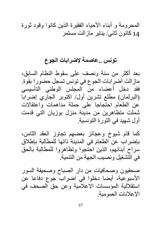 ‫المحرومة و أبناء األحياء الفقيرة الذين كانوا وقود ثورة‬
                 ‫11 كانون ثاني/ يناير مازالت مستمر‬


          ‫تونس ..عاصمة إلضرابات الجوع‬
‫بعد أكثر من سنة ونصف على سقوط النظام السابق،‬
‫مازالت اضرابات الجوع في تونس تسجل حضورا بقوة.‬
‫فقد دخل أعضاء من المجلس الوطني التأسيسي‬
‫(البرلمان) مطلع تشرين أول/ اكتوبر الجاري إضرابا‬
‫عن الطعام احتجاجا على حملة مداهمات واعتقاالت‬
‫شملت متظاهرين من مدينة منزل بوزيان التي قدمت‬
                      ‫أول شهيد في الثورة التونسية.‬
‫كما قام شيوخ وعجائز بعضهم تجاوز العقد الثامن،‬
‫بإضراب عن الطعام في المدينة ذاتها للمطالبة بإطالق‬
‫سراح أبنائهم، الذين احتجوا وتظاهروا للمطالبة بالحق‬
                 ‫في التشغيل ونصيب الجهة من التنمية.‬
‫صحفيون وصحافيات من دار الصباح وصحيفة السور‬
‫األسبوعية، أيضا دخلوا في اضراب جوع دفاعا عن‬
‫استقاللية المؤسسات االعالمية وعن حق الصحف في‬
                            ‫اإلعالنات العمومية.‬
                          ‫75‬
 