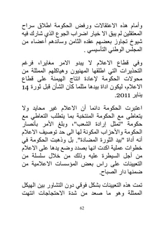 ‫وأمام هذه االعتقاالت ورفض الحكومة اطالق سراح‬
‫المعتقلين لم يبق اال خيار اضراب الجوع الذي شارك فيه‬
‫شيوخ تجاوز بعضهم عقده الثامن وساندهم أعضاء من‬
                        ‫المجلس الوطني التأسيسي .‬
‫وفي قطاع االعالم ال يبدو االمر مغايرا، فرغم‬
‫التحذيرات التي اطلقها المهنيون وهياكلهم الممثلة من‬
‫محوالت الحكومة إلعادة انتاج الهيمنة على قطاع‬
‫االعالم، ليكون اداة بيدها مثلما كان الشأن قبل ثورة 11‬
                                        ‫يناير 1106.‬
‫اعتبرت الحكومة دائما أن االعالم غير محايد وال‬
‫يتعاطى مع الحكومة المنتخبة بما يتطلب التعاطي مع‬
‫حكومة "تمثل إرادة الشعب"، وبلغ األمر بأنصار‬
‫الحكومة واألحزاب المكونة لها الى حد توصيف االعالم‬
‫أنه أداة "بيد الثورة المضادة". بل وذهبت الحكومة في‬
‫خطوات عملية اكدت انها بصدد وضع يدها على االعالم‬
‫من أجل السيطرة عليه وذلك من خالل سلسلة من‬
‫التعيينات على راس بعض المؤسسات االعالمية من‬
                                ‫ضمنها دار الصباح.‬
‫تمت هذه التعيينات بشكل فوقي دون التشاور بين الهيكل‬
‫الممثلة وهو ما صعد من شدة االحتجاجات انتهت‬

                         ‫26‬
 