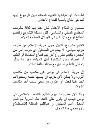 ‫قطاعات لها هياكلها النقابية الممثلة دون الرجوع إليها‬
                 ‫كما هو الشأن بالنسبة لقطاع االعالم.‬
‫صحيح أن قطاع اإلعالم شأن عام يهم كافة مكونات‬
‫المجتمع المدني والسياسي، لكن مسألة التشريع وتنظيم‬
     ‫القطاع ترجع باألساس الى الهياكل المنظّمة للمهنة.‬
‫فتقديم مشروع قانون حول حرية االعالم من طرف‬
‫حزب سياسي، ال يمنع في المستقبل أي حزب آخر من‬
‫المبادرة بتقديم مشروع آخر يهم قطاع المحاماة أو الطب‬
 ‫ّ‬
‫أو القضاء دون استشارة أهل المهنة، وهو ما يذكر‬
           ‫بتعاطي النظام السابق مع مختلف القطاعات.‬
‫إن حرية االعالم في تونس هي مكسب من مكاسب‬     ‫ّ‬
‫الثورة وال يمكن ألي حزب أن ينسبها لنفسه ومحاوالت‬
‫الحد منها تحت أي عنوان هو سعي لسلب أحد مكاسب‬
                                         ‫الثورة.‬
‫وإذا كان مطروحا اليوم تنظيم النشاط االعالمي في‬
‫تونس فيجب أن يكون على قاعدة هذه الحرية مع فسح‬
‫المجال أمام المهنيين و هياكلهم الممثلة لالضطالع‬
                            ‫بدورهم في هذا المجال‬


                         ‫76‬
 