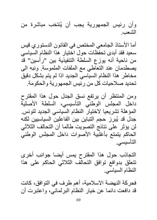 ‫وأن رئيس الجمهورية يجب أن يُنتخب مباشرة من‬
                                     ‫الشعب.‬
‫أما األستاذ الجامعي المختص في القانون الدستوري قيس‬
‫سعيد فقد أبدى تحفظات حول اختيار هذا النظام السياسي‬
‫من ناحية أنه يوزع السلطة التنفيذية بين "رأسين" قد‬
‫يصطدمان عند التعاطي مع الملفات الملموسة. ونبه الى‬
‫مخاطر هذا النظام السياسي الجديد اذا لم يتم بشكل دقيق‬
   ‫تحديد صالحيات كل من رئيس الجمهورية والحكومة.‬
‫ومن المنتظر أن يرتفع نسق الجدل حول هذا المقترح‬
‫داخل المجلس الوطني التأسيسي، السلطة األصلية‬
‫المؤهلة تشريعيا الختيار النظام السياسي الجديد لتونس.‬
‫جدل قد يُبرز حجم التباين بين الفاعلين السياسيين لكنه‬
‫لن يؤثر على نتائج التصويت طالما أن التحالف الثالثي‬
‫الحاكم يتمتع بأغلبية األصوات داخل المجلس الوطني‬
                                           ‫التأسيسي.‬
‫التجاذب حول هذا المقترح يمس أيضا جوانب أخرى‬
‫تتعلق بدوافع توافق التحالف الثالثي الحاكم على هذا‬
                                   ‫النظام السياسي.‬
‫فحركة النهضة االسالمية، أهم طرف في التوافق، كانت‬
‫قد دافعت دائما عن خيار النظام البرلماني، واعتبرت أن‬
                         ‫96‬
 