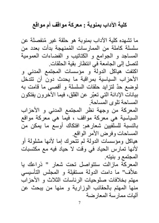 ‫كلية اآلداب بمنوبة : معركة مواقف أم مواقع‬

‫ما تشهده كلية اآلداب بمنوبة هو حلقة غير منفصلة عن‬
          ‫ُ‬
‫سلسلة كاملة من الممارسات الممنهجة بدأت بعدد من‬
                     ‫ُ‬
‫المساجد و الجوامع و الكتاتيب و الفضاءات العمومية‬
            ‫لتصل إلى الجامعة في انتظار بقية الحلقات.‬
‫اكتفت هياكل الدولة و مؤسسات المجتمع المدني و‬
‫األحزاب السياسية بمراقبة ما يحدث دون أن تتدخل‬
                                             ‫ّ‬
‫لوضع حد لتزايد حلقات السلسلة و أقصى ما قامت به‬
‫بيانات اإلدانة التي تعبّر عن القلق، فيما اآلخرون يفتكون‬
                                ‫المساحة تلوى المساحة.‬
‫المعركة من وجهة نظر المجتمع المدني و األحزاب‬
‫السياسية هي معركة مواقف ، فيما هي معركة مواقع‬
‫بالنسبة للسلفيين شعارهم: افتكاك أوسع ما يمكن من‬
                       ‫المساحات وفرض األمر الواقع.‬
‫هياكل ومؤسسات الدولة لم تتحرك إما ألنها مشلولة أو‬
‫ألنها تمارس الحياد في وقت ال حياد فيه مع مكتسبات‬
                                      ‫المجتمع و بنيته.‬
‫المعركة مازالت ستتواصل تحت شعار " ذراعك يا‬
‫عالّف" ما دامت الدولة مستقيلة و المجلس التأسيسي‬
‫مهتم بخالفات صلوحيات الرئاسات الثالث و األحزاب‬
‫منها المهتم بالحقائب الوزارية و منها من يبحث عن‬
                              ‫آليات ممارسة المعارضة‬
                           ‫7‬
 