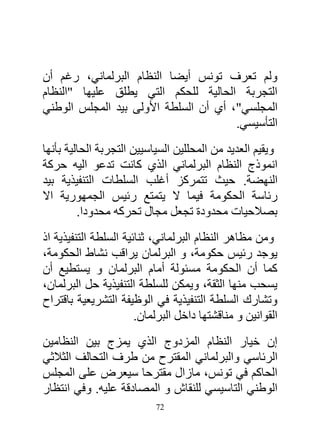 ‫ولم تعرف تونس أيضا النظام البرلماني، رغم أن‬
‫التجربة الحالية للحكم التي يطلق عليها "النظام‬
‫المجلسي"، أي أن السلطة األولى بيد المجلس الوطني‬
                                       ‫التأسيسي.‬
‫ويقيم العديد من المحللين السياسيين التجربة الحالية بأنها‬
‫انموذج النظام البرلماني الذي كانت تدعو اليه حركة‬
‫النهضة. حيث تتمركز أغلب السلطات التنفيذية بيد‬
‫رئاسة الحكومة فيما ال يتمتع رئيس الجمهورية اال‬
         ‫بصالحيات محدودة تجعل مجال تحركه محدودا.‬
‫ومن مظاهر النظام البرلماني، ثنائية السلطة التنفيذية اذ‬
‫يوجد رئيس حكومة، و البرلمان يراقب نشاط الحكومة،‬
‫كما أن الحكومة مسئولة أمام البرلمان و يستطيع أن‬
‫يسحب منها الثقة، ويمكن للسلطة التنفيذية حل البرلمان،‬
‫وتشارك السلطة التنفيذية في الوظيفة التشريعية باقتراح‬
                       ‫القوانين و مناقشتها داخل البرلمان.‬
‫إن خيار النظام المزدوج الذي يمزج بين النظامين‬
‫الرئاسي والبرلماني المقترح من طرف التحالف الثالثي‬
‫الحاكم في تونس، مازال مقترحا سيعرض على المجلس‬
‫الوطني التاسيسي للنقاش و المصادقة عليه. وفي انتظار‬
                           ‫27‬
 