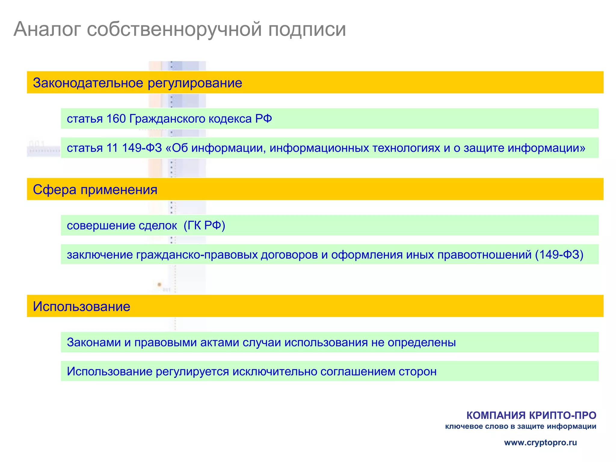 Аналог собственноручной подписи

 Законодательное регулирование

     статья 160 Гражданского кодекса РФ

     статья 11 149-ФЗ «Об информации, информационных технологиях и о защите информации»


 Сфера применения

     совершение сделок (ГК РФ)

     заключение гражданско-правовых договоров и оформления иных правоотношений (149-ФЗ)



 Использование

     Законами и правовыми актами случаи использования не определены

     Использование регулируется исключительно соглашением сторон


                                                                       КОМПАНИЯ КРИПТО-ПРО
                                                                   ключевое слово в защите информации

                                                                                www.cryptopro.ru
 