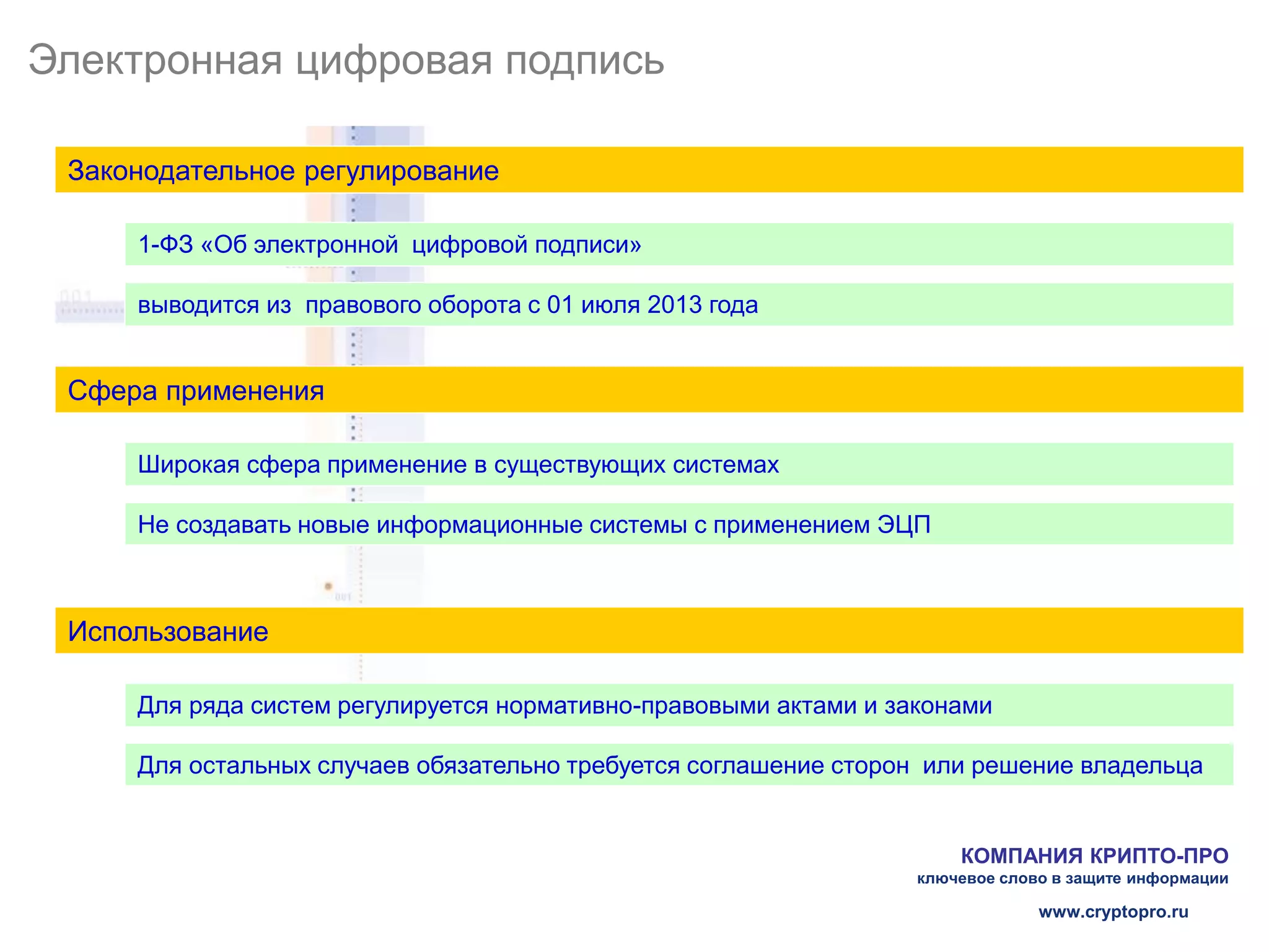 Электронная цифровая подпись

 Законодательное регулирование

     1-ФЗ «Об электронной цифровой подписи»

     выводится из правового оборота с 01 июля 2013 года


 Сфера применения

     Широкая сфера применение в существующих системах

     Не создавать новые информационные системы с применением ЭЦП



 Использование

     Для ряда систем регулируется нормативно-правовыми актами и законами

     Для остальных случаев обязательно требуется соглашение сторон или решение владельца


                                                                      КОМПАНИЯ КРИПТО-ПРО
                                                                  ключевое слово в защите информации

                                                                               www.cryptopro.ru
 