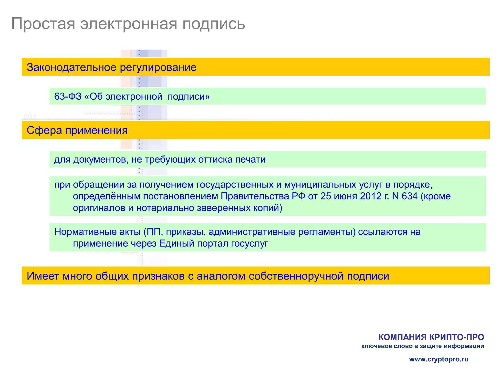 Простая электронная подпись

 Законодательное регулирование

     63-ФЗ «Об электронной подписи»


 Сфера применения

     для документов, не требующих оттиска печати

     при обращении за получением государственных и муниципальных услуг в порядке,
         определённым постановлением Правительства РФ от 25 июня 2012 г. N 634 (кроме
         оригиналов и нотариально заверенных копий)

     Нормативные акты (ПП, приказы, административные регламенты) ссылаются на
        применение через Единый портал госуслуг


 Имеет много общих признаков с аналогом собственноручной подписи




                                                                      КОМПАНИЯ КРИПТО-ПРО
                                                                  ключевое слово в защите информации

                                                                               www.cryptopro.ru
 