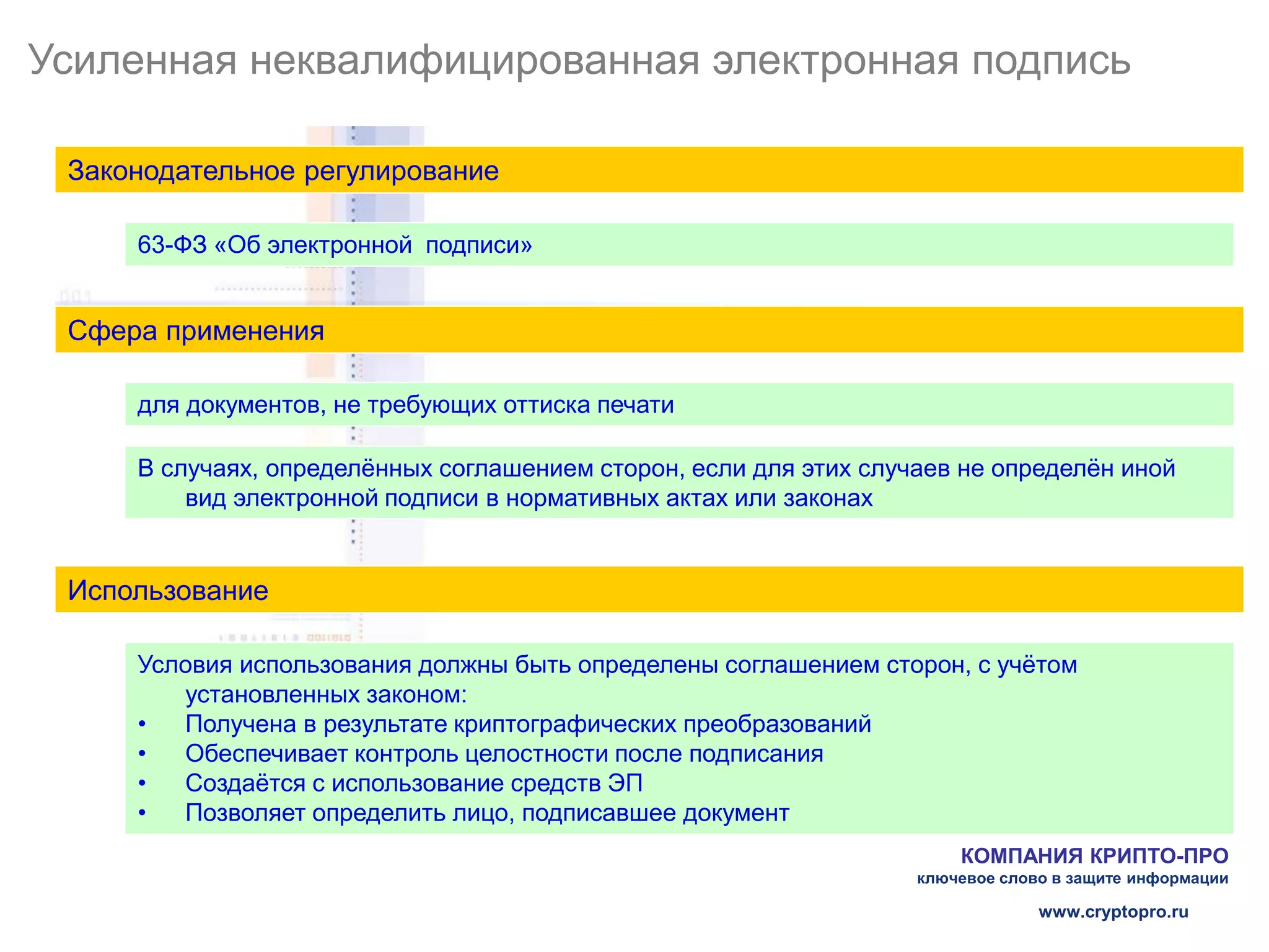 Усиленная неквалифицированная электронная подпись

 Законодательное регулирование

     63-ФЗ «Об электронной подписи»


 Сфера применения

     для документов, не требующих оттиска печати

     В случаях, определённых соглашением сторон, если для этих случаев не определён иной
         вид электронной подписи в нормативных актах или законах


 Использование

     Условия использования должны быть определены соглашением сторон, с учётом
        установленных законом:
     •  Получена в результате криптографических преобразований
     •  Обеспечивает контроль целостности после подписания
     •  Создаётся с использование средств ЭП
     •  Позволяет определить лицо, подписавшее документ
                                                                       КОМПАНИЯ КРИПТО-ПРО
                                                                   ключевое слово в защите информации

                                                                                www.cryptopro.ru
 