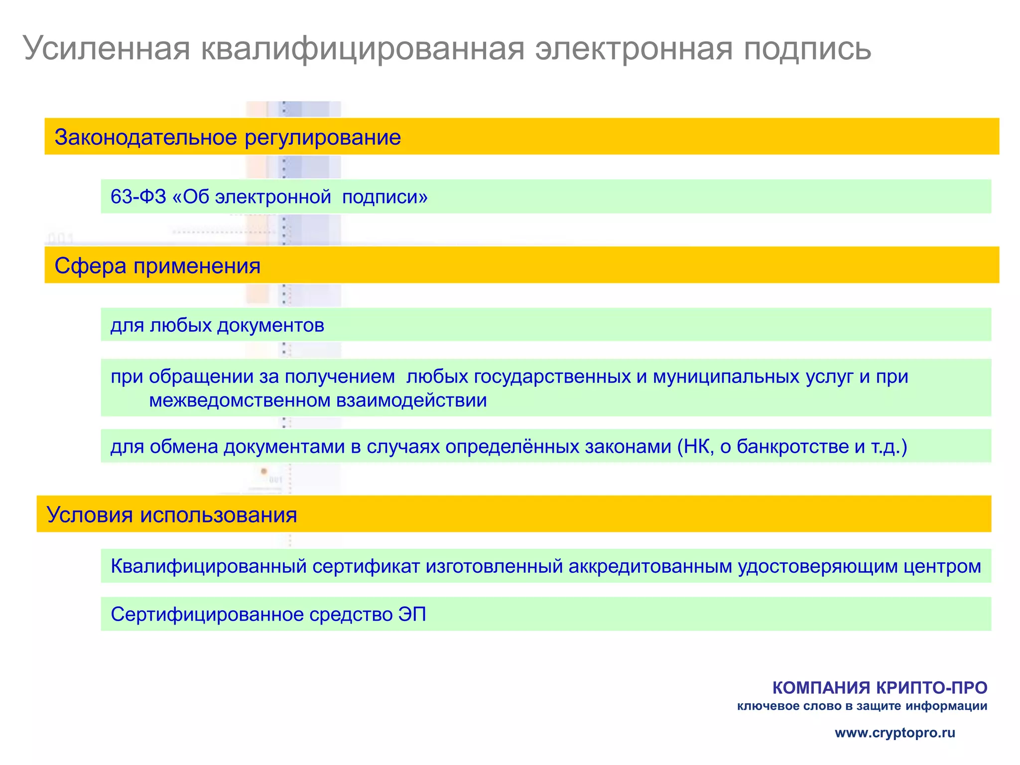 Усиленная квалифицированная электронная подпись

 Законодательное регулирование

      63-ФЗ «Об электронной подписи»


 Сфера применения

      для любых документов

      при обращении за получением любых государственных и муниципальных услуг и при
          межведомственном взаимодействии

      для обмена документами в случаях определённых законами (НК, о банкротстве и т.д.)


 Условия использования

      Квалифицированный сертификат изготовленный аккредитованным удостоверяющим центром

      Сертифицированное средство ЭП


                                                                         КОМПАНИЯ КРИПТО-ПРО
                                                                     ключевое слово в защите информации

                                                                                  www.cryptopro.ru
 