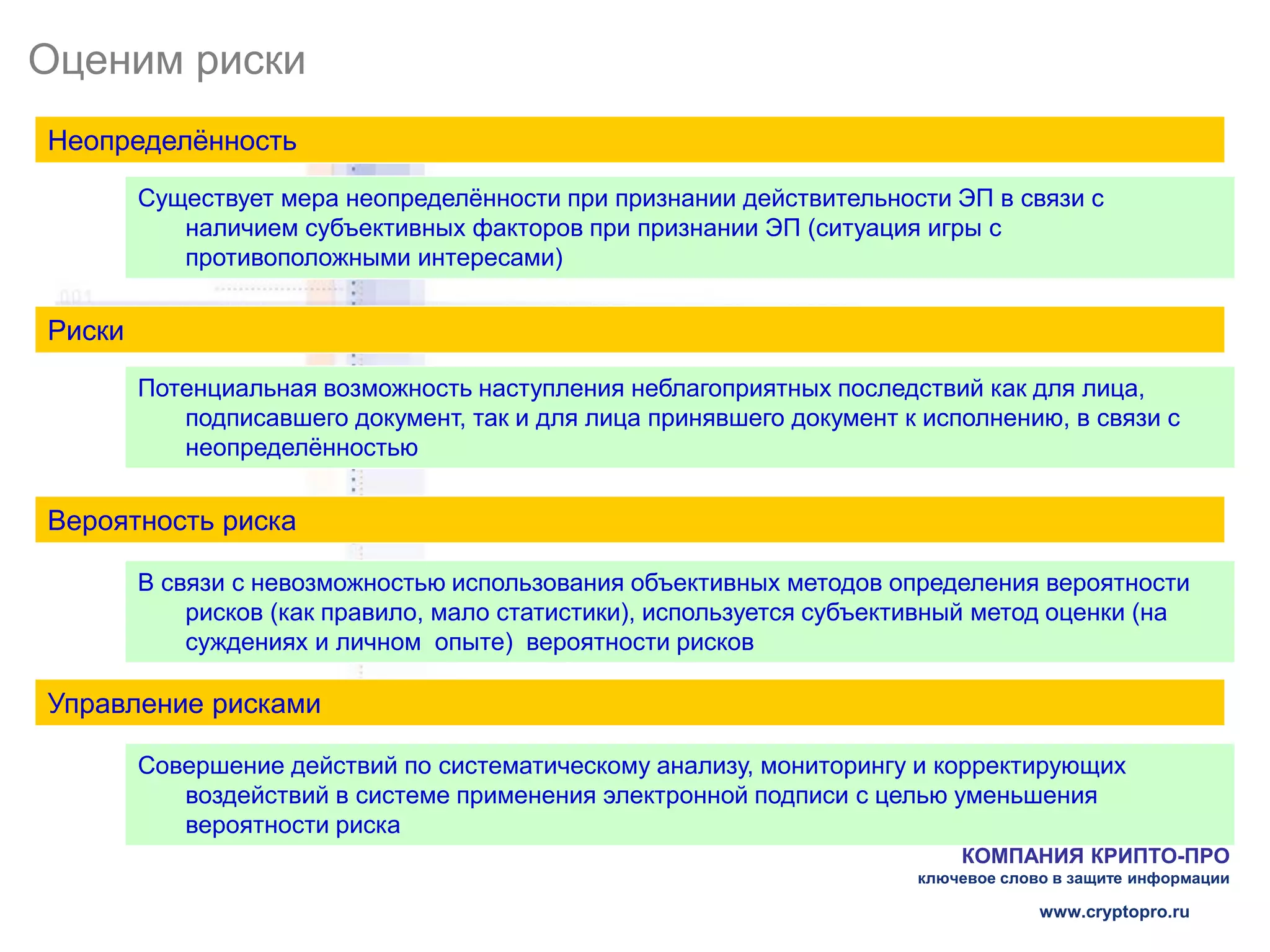 Оценим риски
Неопределённость
        Существует мера неопределённости при признании действительности ЭП в связи с
           наличием субъективных факторов при признании ЭП (ситуация игры с
           противоположными интересами)


Риски

        Потенциальная возможность наступления неблагоприятных последствий как для лица,
           подписавшего документ, так и для лица принявшего документ к исполнению, в связи с
           неопределённостью


Вероятность риска

        В связи с невозможностью использования объективных методов определения вероятности
            рисков (как правило, мало статистики), используется субъективный метод оценки (на
            суждениях и личном опыте) вероятности рисков

Управление рисками

        Совершение действий по систематическому анализу, мониторингу и корректирующих
           воздействий в системе применения электронной подписи с целью уменьшения
           вероятности риска
                                                                           КОМПАНИЯ КРИПТО-ПРО
                                                                       ключевое слово в защите информации

                                                                                    www.cryptopro.ru
 