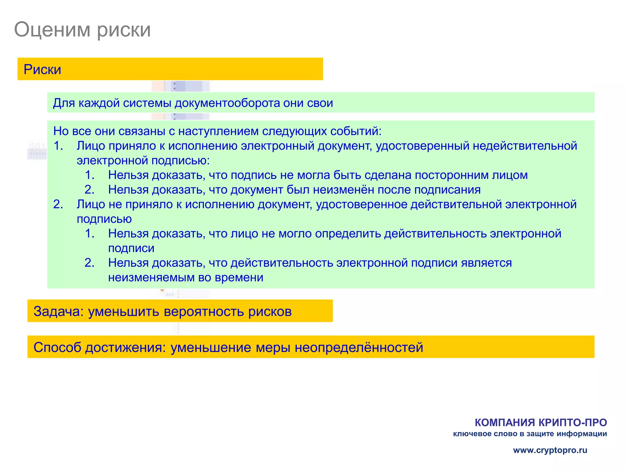Оценим риски
Риски

   Для каждой системы документооборота они свои

   Но все они связаны с наступлением следующих событий:
   1. Лицо приняло к исполнению электронный документ, удостоверенный недействительной
       электронной подписью:
        1. Нельзя доказать, что подпись не могла быть сделана посторонним лицом
        2. Нельзя доказать, что документ был неизменён после подписания
   2. Лицо не приняло к исполнению документ, удостоверенное действительной электронной
       подписью
        1. Нельзя доказать, что лицо не могло определить действительность электронной
            подписи
        2. Нельзя доказать, что действительность электронной подписи является
            неизменяемым во времени

 Задача: уменьшить вероятность рисков

 Способ достижения: уменьшение меры неопределённостей




                                                                      КОМПАНИЯ КРИПТО-ПРО
                                                                  ключевое слово в защите информации

                                                                               www.cryptopro.ru
 