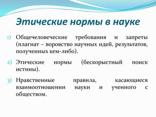 Этические нормы в науке
1) Общечеловеческие требования и запреты
   (плагиат – воровство научных идей, результатов,
   полученных кем-либо).
2) Этические    нормы     (бескорыстный     поиск
   истины).
3) Нравственные         правила,      касающиеся
   взаимоотношении      науки    и   ученного  с
   обществом.
 