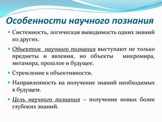 Особенности научного познания
 Системность, логическая выводимость одних знаний
 из других.
 Объектом научного познания выступают не только
 предметы и явления, но объекты        микромира,
 мегамира, прошлое и будущее.
 Стремление к объективности.
 Направленность на получение знаний необходимых
 в будущем.
 Цель научного познания – получение новых более
 глубоких знаний.
 