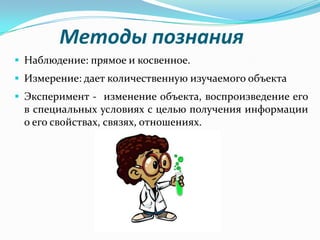 Методы познания
 Наблюдение: прямое и косвенное.
 Измерение: дает количественную изучаемого объекта
 Эксперимент - изменение объекта, воспроизведение его
 в специальных условиях с целью получения информации
 о его свойствах, связях, отношениях.
 