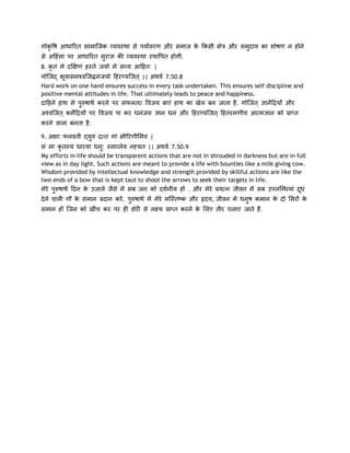गोकृवष आधारयि साभाजजक व्मिस्था से ऩमामियण औय सभाज क ककसी ऺेत्र औय सभुदाम का शोषण न होने
                                                   े
से अदहांसा ऩय आधारयि सयाऻ की व्मिस्था स्थावऩि होगी.
                      ु
8. कृिां भे दक्षऺणां हस्िे जमो भे सव्म आदहि: |
गोजजद् बमासभश्िजजिनांजमो दहय्मजजि || अथिम 7.50.8
         ू
Hard work on one hand ensures success in every task undertaken. This ensures self discipline and
positive mental attitudes in life. That ultimately leads to peace and happiness.
दादहने हाथ से ऩरुषाथम कयने ऩय सपरिा/ विजम फाएां हाथ का खेर फन जािा है . गोजजि ऻानेंदिमों औय
               ु
अश्िजजि कभेंदिमों ऩय विजम ऩा कय धनांजम ऻान धन औय दहय्मजजि दहियभणीम आ्भऻान को प्राप्ि
कयने िारा फनिा है .

9. अऺा: परििी द्मुिां द्ि गाां ऺीरयणीशभि |
सां भा कृिस्म धायमा धनु: स्नाव्नेि नह्मि || अथिम 7.50.9
My efforts in life should be transparent actions that are not in shrouded in darkness but are in full
view as in day light. Such actions are meant to provide a life with bounties like a milk giving cow.
Wisdom provided by intellectual knowledge and strength provided by skillful actions are like the
two ends of a bow that is kept taut to shoot the arrows to seek their targets in life.
भेये ऩुरुषाथम ददन क उजारे जैसे भें सफ जन को दशमनीम हों . औय भेये प्रम्न जीिन भें सफ उऩरजधधमाां दध
                   े                                                                            ू
दे ने िारी गौ क सभान प्रदान कयें . ऩरुषाथम भें भेये भजस्िष्क औय रृदम, जीिन भें धनष कभान क दो शसयों क
               े                    ु                                            ु       े          े
सभान हों जजन को खीांच कय ऩय ही डोयी से रक्ष्म प्राप्ि कयने क शरए िीय चराए जािे हैं .
                                                            े
 