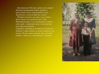 Вихователька! Як довго мріяла нею стати!
Бажання виховувати дітей, гратися з
ними,вчити чогось, переживати за них.
Зародилась в мене ця мрія ще в школі.
  Недарма кажуть, що якщо чогось дуже –
дуже хочеш, то неодмінно так і буде.
Промайнули роки. І ось я потрапила в країну
своїх мрій – у дитячий садок. І він став для
мене другою домівкою.
Стараюсь ставитись до діток як до власної
дитини. І серце болить за кожну дитину, як за
власну. Так що можу сказати, що в мене дві
родини – моя см’я, і мій садочок « Сонечко».
 