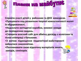 Сприяти участі дітей у районних та ДНЗ конкурсах.
•Працювати над розвитком творчої компетентності малят
їх обдарованості.
•Надсилати методичні наробки, виховні заходи
до періодичних видань.
•Створити власний сайт для обміну досвіду з колегами та
тісної співпраці з батьками.
•З метою підвищення педагогічної майстерності
займатися самоосвітою.
•Поповнювати свою відеотеку матеріалів занять,
 заходів, семінарів.
 