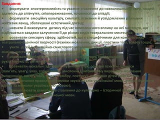 Завдання:
• формувати спостережливість та уважне ставлення до навколишнього світу, людей;
здатність до співчуття, співпереживання, готовності до співдії;
• формувати емоційну культуру, симпатії, пізнання й усвідомлення реальних
життєвих явищ, збагачувані естетичний досвід;
• навчати й виховувати дитину під час комплексного впливу на неї мистецтв, що
відбувається завдяки залученню її до різних видів театрального мистецтва;
• розвивати сенсорну сферу, здібностей, що є специфічними для кожного виду
театрально-сценічної творчості (техніки мовлення, дикції, пластики тіла, голосу тощо);
• учити дітей інтонаційно-смислового мовлення, виразності
міміки, жестикуляції, пластичної виразності тіла;
• розвивати особливе відчуття сценічного простору, координацію
рухів, гнучкість, ритмічність;
• розвивати вокальні здібності, музичний слух, основні психічні процеси
(пам’ять, увагу, уяву, сприймання, мислення), інтонаційну виразність мовлення
(модуляцію, висоту тону, темпу, тембру, поетику), мовлення дітей (збагачення
лексики, навчання правильної вимови звуків та слів української мови, уміння будувати
діалог та монолог українською мовою);
• прищеплювати шанобливе ставлення до культурно – історичної спадщини
українського народу, до української мови.
 