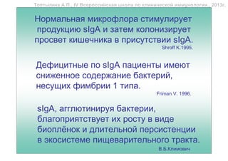 Топтыгина А.П., IV Всероссийская школа по клинической иммунологии., 2013г.


Нормальная микрофлора стимулирует
 продукцию sIgA и затем колонизирует
просвет кишечника в присутствии sIgA.
                                                 Shroff K.1995.


Дефицитные по sIgA пациенты имеют
сниженное содержание бактерий,
несущих фимбрии 1 типа.
                                               Friman V. 1996.


 sIgA, агглютинируя бактерии,
 благоприятствует их росту в виде
 биоплёнок и длительной персистенции
 в экосистеме пищеварительного тракта.
                                                В.Б.Климович
 