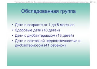 Топтыгина А.П., IV Всероссийская школа по клинической иммунологии., 2013г.



          Обследованная группа

•   Дети в возрасте от 1 до 8 месяцев
•   Здоровые дети (18 детей)
•   Дети с дисбактериозом (13 детей)
•   Дети с лактазной недостаточностью и
    дисбактериозом (41 ребенок)
 