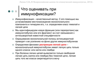 Лапин С.В.,IV Всероссийская школа по клинической иммунологии, 2013г.


     Что оценивать при
     иммунофиксации?
Иммунофиксация – качественный метод. С его помощью мы
устанавливаем местонахождение моноклонального
компонента и типируем его, т.е. определяем класс тяжелой и
легкой цепи
Мы идентифицируем новую фракцию (или парапротеин) как
иммуноглобулин или его фрагмент за счет связывания с
антисывороткой известной специфичности
Окрашивание моноклональной полосы антисывороткой
приводит к ее усилению на фоне других иммуноглобулинов
Определяем феномен рестрикции легкой цепи –
моноклональный иммуноглобулин имеет легкую цепь только
одного класса: или каппа или лямбда
При болезни легких цепей выявляется только свободная
легкая цепь (каппа или лямбда) без тяжелой цепи, легкая
цепь того же класса секретируется в мочу
 