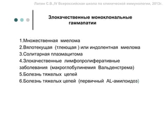 Лапин С.В.,IV Всероссийская школа по клинической иммунологии, 2013г.


            Злокачественные моноклональные
                    гаммапатии


1.Множественная миелома
2.Вялотекущая (тлеющая ) или индолентная миелома
3.Солитарная плазмацитома
4.Злокачественные лимфопролиферативные
заболевания (макроглобулинемия Вальденстрема)
5.Болезнь тяжелых цепей
6.Болезнь тяжелых цепей (первичный AL-амилоидоз)
 