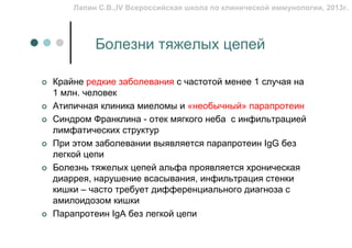 Лапин С.В.,IV Всероссийская школа по клинической иммунологии, 2013г.




         Болезни тяжелых цепей

Крайне редкие заболевания с частотой менее 1 случая на
1 млн. человек
Атипичная клиника миеломы и «необычный» парапротеин
Синдром Франклина - отек мягкого неба с инфильтрацией
лимфатических структур
При этом заболевании выявляется парапротеин IgG без
легкой цепи
Болезнь тяжелых цепей альфа проявляется хроническая
диаррея, нарушение всасывания, инфильтрация стенки
кишки – часто требует дифференциального диагноза с
амилоидозом кишки
Парапротеин IgA без легкой цепи
 