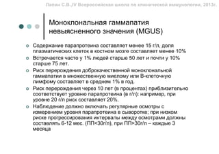 Лапин С.В.,IV Всероссийская школа по клинической иммунологии, 2013г.


      Моноклональная гаммапатия
      невыясненного значения (MGUS)
Содержание парапротеина составляет менее 15 г/л, доля
плазматических клеток в костном мозге составляет менее 10%
Встречается часто у 1% людей старше 50 лет и почти у 10%
старше 75 лет.
Риск перерождения доброкачественной моноклональной
гаммапатии в множественную миелому или B-клеточную
лимфому составляет в среднем 1% в год.
Риск перерождения через 10 лет (в процентах) приблизительно
соответствует уровню парапротеина (в г/л): например, при
уровне 20 г/л риск составляет 20%.
Наблюдение должно включать регулярные осмотры с
измерением уровня парапротеина в сыворотке; при низком
риске прогрессирования интервалы между осмотрами должны
составлять 6-12 мес. (ПП<30г/л), при ПП>30г/л – каждые 3
месяца
 