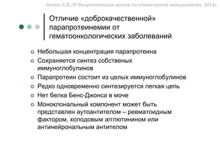 Лапин С.В.,IV Всероссийская школа по клинической иммунологии, 2013г.


   Отличие «доброкачественной»
   парапротеинемии от
   гематоонкологических заболеваний

Небольшая концентрация парапротеина
Сохраняется синтез собственых
иммуноглобулинов
Парапротеин состоит из целых иммуноглобулинов
Редко одновременно синтезируется легкая цепь
Нет белка Бенс-Джонса в моче
Моноклональный компонент может быть
представлен аутоантителом – ревматоидным
фактором, холодовым агглютинином или
антинейрональным антителом
 