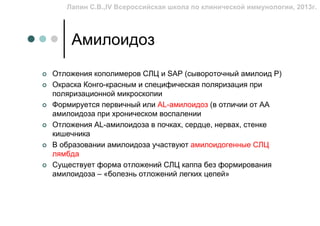 Лапин С.В.,IV Всероссийская школа по клинической иммунологии, 2013г.




    Амилоидоз
Отложения кополимеров СЛЦ и SAP (сывороточный амилоид Р)
Окраска Конго-красным и специфическая поляризация при
поляризационной микроскопии
Формируется первичный или AL-амилоидоз (в отличии от АА
амилоидоза при хроническом воспалении
Отложения AL-амилоидоза в почках, сердце, нервах, стенке
кишечника
В образовании амилоидоза участвуют амилоидогенные СЛЦ
лямбда
Существует форма отложений СЛЦ каппа без формирования
амилоидоза – «болезнь отложений легких цепей»
 