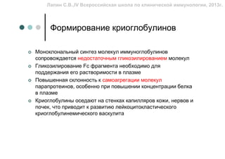 Лапин С.В.,IV Всероссийская школа по клинической иммунологии, 2013г.



     Формирование криоглобулинов

Моноклональный синтез молекул иммуноглобулинов
сопровождается недостаточным гликозилированием молекул
Гликозилирование Fc фрагмента необходимо для
поддержания его растворимости в плазме
Повышенная склонность к самоагрегации молекул
парапротеинов, особенно при повышении концентрации белка
в плазме
Криоглобулины оседают на стенках капилляров кожи, нервов и
почек, что приводит к развитию лейкоцитокластического
криоглобулинемического васкулита
 