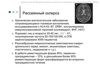 Лапин С.В.,IV Всероссийская школа по клинической иммунологии, 2013г.




     Рассеянный склероз
Хроническое воспалительное заболевание        ЦНС,
сопровождающееся тканевым воспалением,
ассоциированным с HLA-A3, B7, DRB1, контролируемое
иммуносупрессивной терапией (солюмедрол, ФНГ, НАТ)
Поражает лиц в возрасте 20-40 лет, ♀/♂ - 3/1,
популяционная частота 50-100/100 000, в СПб
зарегистрировано 4000 пациентов
Разнообразная неврологическая симптоматика (неврит
зрительного нерва, миелит, мозжечковые симптомы,
спастичность, недержание и т.д.)
В дебюте ремиттирующая форма 85%, первично-
проградиентная – 15%, в дальнейшем более 50%
реммиттирующих форм трансформируется во вторично-
проградиентное течение
 
