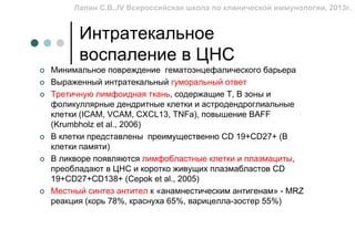 Лапин С.В.,IV Всероссийская школа по клинической иммунологии, 2013г.


      Интратекальное
      воспаление в ЦНС
Минимальное повреждение гематоэнцефалического барьера
Выраженный интратекальный гуморальный ответ
Третичную лимфоидная ткань, содержащие Т, В зоны и
фоликуллярные дендритные клетки и астродендроглиальные
клетки (ICAM, VCAM, CXCL13, TNFa), повышение BAFF
(Krumbholz et al., 2006)
В клетки представлены преимущественно CD 19+CD27+ (В
клетки памяти)
В ликворе появляются лимфобластные клетки и плазмациты,
преобладают в ЦНС и коротко живущих плазмабластов CD
19+CD27+CD138+ (Cepok et al., 2005)
Местный синтез антител к «анамнестическим антигенам» - MRZ
реакция (корь 78%, краснуха 65%, варицелла-зостер 55%)
 