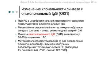 Лапин С.В.,IV Всероссийская школа по клинической иммунологии, 2013г.


  Изменение клональности синтеза и
  оликолональный IgG (ОКП)
При РС в цереброспинальной жидкости синтезируется
преимуществено олигоклональный IgG
Местный олигоклональный синтез иммуноглобулинов:
синдром Шегрена - слеза, ревматоидный артрит- СЖ
Синтеза олигоклонального IgG (ОКП) выявляется у
80-95% пациентов с РС
Метод изоэлектрофокусирования Ig для определения
олигоклонального IgG признан наилучшим
лабораторным тестом диагностики РС (Thompson
EJ,Freedman MS, 2006, Polman CH 2005)
 