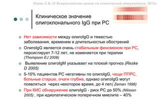 Лапин С.В.,IV Всероссийская школа по клинической иммунологии, 2013г.


     Клиническое значение
     олигоклонального IgG при РС

Нет зависимости между олигоIgG и тяжестью
заболевания, временем и длительностью обострений
ОлигоIgG является очень стабильным феноменом при РС,
персистирует 7-12 лет, не изменяется при терапии
(Thompson EJ 2006)
 Выявление олигоIgM указывает на плохой прогноз (Reske
D 2005)
5-10% пациентов РС негативны по олигоIgG, чаще ППРС,
больные старше, очаги глубже, однако олигоIgG могут
появляться через некоторое время, до 4 лет( Zeman 1996)
При КИС обнаружение олигоIgG - риск РС до 50% (Nilsson
2005) , при идиопатическом поперечном миелите – 40%
 