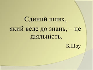 Єдиний шлях,
який веде до знань, – це
       діяльність.
                  Б.Шоу
 