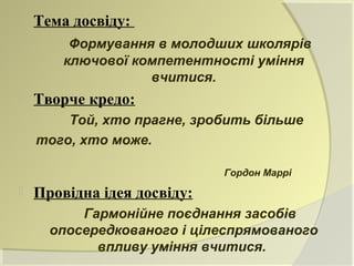    Тема досвіду:
         Формування в молодших школярів
        ключової компетентності уміння
                   вчитися.
   Творче кредо:
        Той, хто прагне, зробить більше
    того, хто може.

                             Гордон Маррі
   Провідна ідея досвіду:
          Гармонійне поєднання засобів
      опосередкованого і цілеспрямованого
            впливу уміння вчитися.
 