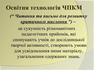 Освітня технологія ЧПКМ
 (“ Читання та письмо для розвитку
       критичного мислення ”) –
      це сукупність різноманітних
       педагогічних прийомів, які
   спонукають учнів до дослідницької
  творчої активності, створюють умови
    для усвідомлення ними матеріалу,
     узагальнення одержаних знань.
 