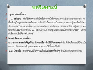 O คุณค่ าด้ านเนือหา
                 ้
O       ๑) รู ปแบบ คัมภีร์ฉนทศำสตร์ เป็ นชื่อตำรำหนึงที่รวบรวมควำมรู้หลำกหลำยจำกตำ รำ
                            ั                          ่
  เรื่ องอื่นๆ ในชุดแพทย์ศำสตร์ สงเครำะห์เอำไว้ เนื ้อหำแบ่งเป็ นตอนๆ ๑๙ตอน ผู้แต่งเลือกใช้ คำ
                                 ่
  ประพันธ์ในกำรนำเสนอเนื ้อหำได้ เหมำะสม โดยเฉพำะในบทนำหรื อตอนเปิ ดเรื่ องผู้แต่งใช้ คำ
  ประพันธ์ประเภทกำพย์ยำนี ๑๑ เริ มต้ นด้ วยบทไหว้ ครู และต่อด้ วยเนื ้อหำที่สอนจรรยำ แพทย์
                                     ้
  กับข้ อควรปฎิบติสำหรับแพทย์
                    ั
O ๒)องค์ ประกอบของเรื่ อง
O ๒.๑) สาระ สาระสาคัญหรื อแก่ นของเรื่ องคัมภีร์ฉันทศาสตร์ ส่วนที่คดเลือกมำให้ เรี ยนเป็ น
                                                                         ั
  กำรกล่ำวถึงควำมสำคัญของแพทย์และคุณสมบัติที่แพทย์พงมี          ึ
O ๒.๒) โครงเรื่ อง การลาดับเนือความเริมต้ นด้ วยบทไหว้ ครู ซึงเป็ นกำรไหว้ พระรัตตรัย
                                   ้        ้                       ่
 