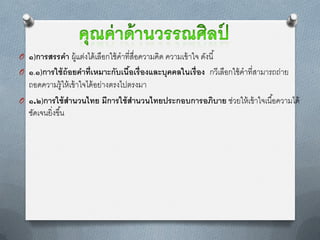 O ๑)การสรรคา ผู้แต่งได้ เลือกใช้ คำที่สื่อควำมคิด ควำมเข้ ำใจ ดังนี ้
O ๑.๑)การใช้ ถ้อยคาที่เหมาะกับเนือเรื่ องและบุคคลในเรื่ อง กวีเลือกใช้ คำที่สำมำรถถ่ำย
                                 ้
  ถอดควำมรู้ให้ เข้ ำใจได้ อย่ำงตรงไปตรงมำ
O ๑.๒)การใช้ สานวนไทย มีการใช้ สานวนไทยประกอบการอภิบาย ช่วยให้ เข้ ำใจเนื ้อควำมได้
  ชัดเจนยิ่งขึ ้น
 