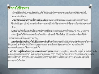 มีกำรใช้ ถ้อยคำในกำรเปรี ยบเทียบเพื่อให้ ผ้ อำนเข้ ำใจควำมหมำยและเห็นภำพได้ ชดเจนยิ่งขึ ้น
                                                     ู่                                   ั
        คุณค่ำด้ ำนสังคม
        ๑)สะท้ อนให้ เห็นความเชื่อของสังคมไทย ฉันทศำสตร์ น่ำจะมีควำมหมำยว่ำ ตำรำ (ศำสตร์ )
      ที่ผ้ แต่งเป็ นสูตร (ฉันท์) ตำมอย่ำงตำรำกำรแพทย์ในคัมภีร์อำถรรพเวท มีเรื่ องรำวเกี่ยวกับไสยศำสตร์
            ู
        ด้ วย
       ๒)สะท้ อนให้ เห็นคุณค่ าเรื่องแพทย์ ศาสตร์ ไทย ถ้ ำจะพินิจในส่วนที่พรรณนำถึงทับ ๘ ประกำร
      เรำจะปฎิเสธไม่ได้ ว่ำกำรแพทย์แผนไทยเป็ นกำรรักษำอีกวิธีหนึงด้ วย เป็ นแพทย์ทำงเลือกที่ยงจำ
                                                                    ่                               ั
    หรับชำวชนบทที่ห่ำงไกลควำมเจริ ญ
      ๓)สะท้ อนข้ อคิดเพื่อนาไปใช้ ในการดาเนินชีวต ซึงสำมำรถนำไปใช้ ได้ กบทุกวิชำชีพ เพรำะไม่ว่ำจะ
                                                          ิ ่                    ั
เป็ นบุคคลในอำชีพใด ถ้ ำไม่มีควำมประมำท ควำมอวดดี ควำมริ ษยำ ควำมโลภ ควำมเห็นแก่ตว              ั
ควำมหลงตัวเอง และมีศิลธรรมประจำใจ
     ๔) ให้ ความรู้เรื่องศัพท์ ทางการแพทย์ แผนโบราณ เช่น คำว่ำธำตุพิกำร หมำยถึง ธำตุทง้ั ๕ ในร่ำงภำพผัน
แปรปกติ ทำให้ เกิดโรคต่ำงๆ ขึ ้นตำมกองธำตุเหล่ำนัน คำว่ำ กำเดำ หมำยถึง อำกำรไข้ อย่ำงหนึงเกิดจำกหวัด
                                                        ้                                         ่
เรี ยกว่ำ ไข้ กำเดำ อำกำรของโรคจะมีเลือดออกจำกจมูก เรี ยกว่ำ เลือดกำเดำ คำว่ำ ปวดมวน หมำยถึง
อำกำรปวดปั นในท้ อง
 