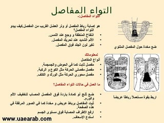 ‫التواء المفااصل‬
                                 ‫التواء المفااصل:-‬

‫هو إاصابة رباط المفصل أو وتر العضل القريب من المفصل.كيف يبدو‬
                                          ‫التواء المفصل؟‬
                         ‫انتفاخ المنطقة و وجع رعند اللمس.‬    ‫•‬
                           ‫اللم الشديد رعند تحريك المفصل.‬    ‫•‬
                             ‫تغير لون الجلد فوق المفصل.‬      ‫•‬
                                                                     ‫ضع مخدة حول المفصل الملتوي‬
                                                  ‫لمعلوماتك‬
                                                ‫أنواع المفااصل‬
                     ‫مفصل ثابت كما في الحوض والجمجمة.‬          ‫•‬
                  ‫مفصل مفصلي الحركة مثل الكوع و الركبة.‬        ‫•‬
                  ‫مفصل محوري الحركة مثل الورك و الكتف.‬         ‫•‬

                             ‫ما العمل في حالت التواء المفااصل؟‬

‫ضلع ثللج ألو كمادة باردة فوق المفصلل المصلاب لتخفيلف اللم‬        ‫•‬
                                                  ‫والورم.‬            ‫ ً‬
                                                                     ‫اربط بقوة مستعمل ربارطا رعريضا‬
                                                                            ‫ ً‬     ‫ ً‬
‫ثبت المفااصل برباط رعريض و مخدة كما في الصور المرفقة في‬          ‫•‬
                                             ‫هذه الصفحة.‬
                  ‫ارفع الرطراف المصابة فوق مستوى الجسم‬           ‫•‬
                                          ‫استدع السعاف.‬          ‫•‬
 