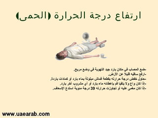 ‫ارتفاع درجة الحرارة ) الحمى(‬




                         ‫- ضع المصاب في امكان بارد جيد التهوية في وضع امريح.‬
                                                  ‫-ارفع ساقيه قليال عن الرض.‬
       ‫- سحاول خفض درجة سحرارته بقطعة قماش امبلولة بماء بارد أو كمادات باردة.‬
              ‫- إذا كان واع ول يتقيا قم بإعطائه اماء بارد أو أي امشروب آخر بارد.‬
         ‫-إذا كان امغمى عليه أو تجاوزت سحرارته 93 درجة امئوية استدع السعاف.‬
 