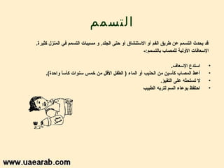 ‫التسمم‬
‫قد يحدث التسمم عن طريق الفم أو الستنشاق أو سحتى الجلد. و امسببات التسمم في المنزل كثيرة.‬
                                                        ‫السعافات الولية للمصاب بالتسمم:-‬

                                                                      ‫استدع السعاف.‬        ‫•‬
     ‫أعط المصاب كأسين امن الحليب أو الماء ) الطفل القل امن خمس سنوات كأسا واسحدة(.‬
              ‫إ ً‬                                                                          ‫•‬
                                                                ‫ل تستحثه على التقيؤ.‬       ‫•‬
                                                       ‫اسحتفظ بوعاء السم لتريه الطبيب‬      ‫•‬
 