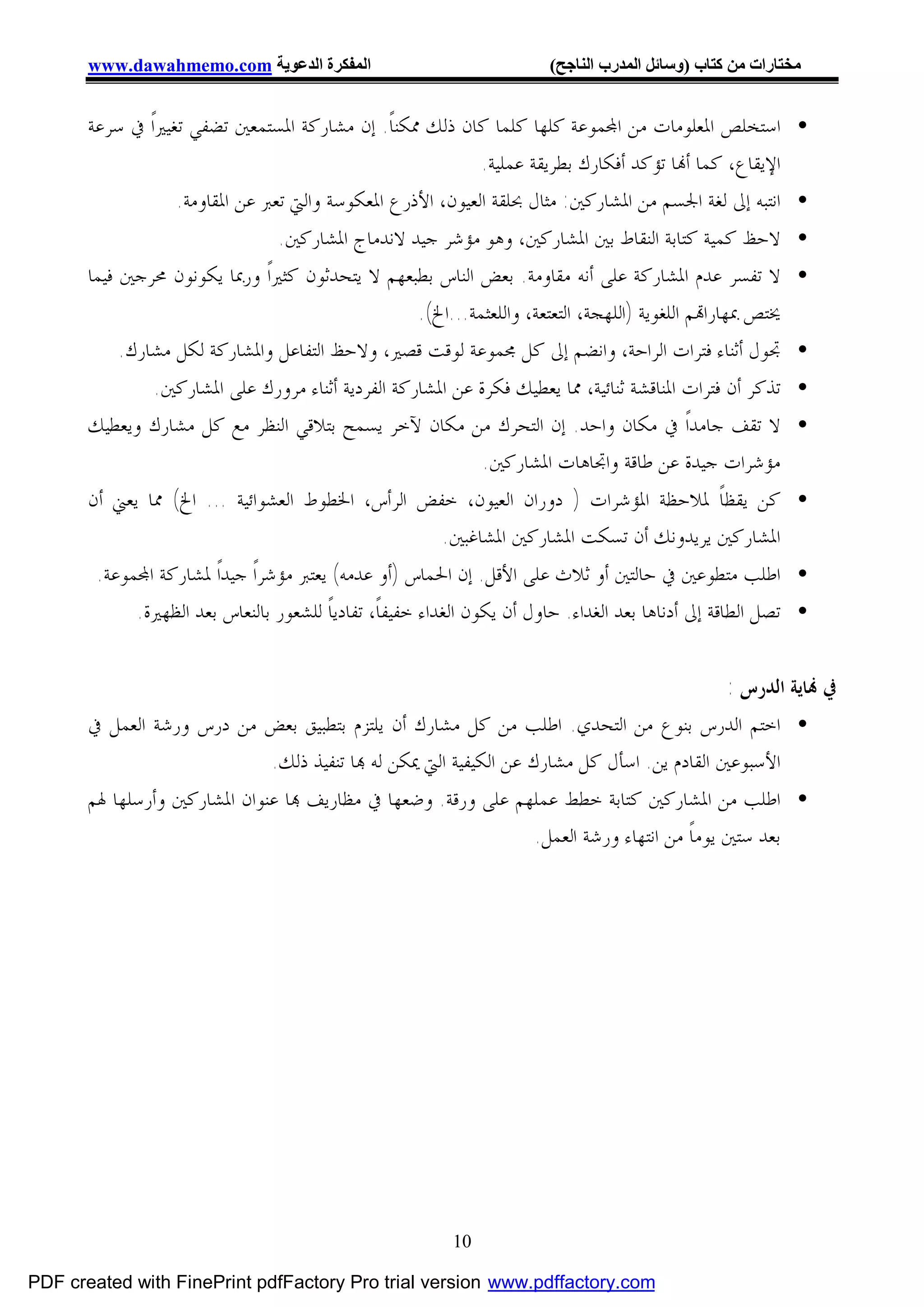 ‫اﻟﻤﻔﻜﺮة اﻟﺪﻋﻮﯾﺔ ‪www.dawahmemo.com‬‬                                ‫ﻣﺨﺘﺎرات ﻣﻦ ﻛﺘﺎب )وﺳﺎﺋﻞ اﻟﻤﺪرب اﻟﻨﺎﺟﺢ(‬


       ‫• ﺍﺳﺘﺨﻠﺺ ﺍﳌﻌﻠﻮﻣﺎﺕ ﻣﻦ ﺍ‪‬ﻤﻮﻋﺔ ﻛﻠﻬﺎ ﻛﻠﻤﺎ ﻛﺎﻥ ﺫﻟﻚ ﳑﻜﻨﺎﹰ. ﺇﻥ ﻣﺸﺎﺭﻛﺔ ﺍﳌﺴﺘﻤﻌﲔ ﺗﻀﻔﻲ ﺗﻐﻴﲑﺍﹰ ﰲ ﺳﺮﻋﺔ‬
                                                            ‫ﺍﻹﻳﻘﺎﻉ، ﻛﻤﺎ ﺃ‪‬ﺎ ﺗﺆﻛﺪ ﺃﻓﻜﺎﺭﻙ ﺑﻄﺮﻳﻘﺔ ﻋﻤﻠﻴﺔ.‬
                   ‫• ﺍﻧﺘﺒﻪ ﺇﱃ ﻟﻐﺔ ﺍﳉﺴﻢ ﻣﻦ ﺍﳌﺸﺎﺭﻛﲔ: ﻣﺜﺎﻝ ﲝﻠﻘﺔ ﺍﻟﻌﻴﻮﻥ، ﺍﻷﺫﺭﻉ ﺍﳌﻌﻜﻮﺳﺔ ﻭﺍﻟﱵ ﺗﻌﱪ ﻋﻦ ﺍﳌﻘﺎﻭﻣﺔ.‬
                                ‫• ﻻﺣﻆ ﻛﻤﻴﺔ ﻛﺘﺎﺑﺔ ﺍﻟﻨﻘﺎﻁ ﺑﲔ ﺍﳌﺸﺎﺭﻛﲔ، ﻭﻫﻮ ﻣﺆﺷﺮ ﺟﻴﺪ ﻻﻧﺪﻣﺎﺝ ﺍﳌﺸﺎﺭﻛﲔ.‬
       ‫• ﻻ ﺗﻔﺴﺮ ﻋﺪﻡ ﺍﳌﺸﺎﺭﻛﺔ ﻋﻠﻰ ﺃﻧﻪ ﻣﻘﺎﻭﻣﺔ. ﺑﻌﺾ ﺍﻟﻨﺎﺱ ﺑﻄﺒﻌﻬﻢ ﻻ ﻳﺘﺤﺪﺛﻮﻥ ﻛﺜﲑﺍﹰ ﻭﺭﲟﺎ ﻳﻜﻮﻧﻮﻥ ﳏﺮﺟﲔ ﻓﻴﻤﺎ‬
                                                 ‫ﳜﺘﺺ ﲟﻬﺎﺭﺍ‪‬ﻢ ﺍﻟﻠﻐﻮﻳﺔ )ﺍﻟﻠﻬﺠﺔ، ﺍﻟﺘﻌﺘﻌﺔ، ﻭﺍﻟﻠﻌﺜﻤﺔ...ﺍﱁ(.‬
            ‫• ﲡﻮﻝ ﺃﺛﻨﺎﺀ ﻓﺘﺮﺍﺕ ﺍﻟﺮﺍﺣﺔ، ﻭﺍﻧﻀﻢ ﺇﱃ ﻛﻞ ﳎﻤﻮﻋﺔ ﻟﻮﻗﺖ ﻗﺼﲑ، ﻭﻻﺣﻆ ﺍﻟﺘﻔﺎﻋﻞ ﻭﺍﳌﺸﺎﺭﻛﺔ ﻟﻜﻞ ﻣﺸﺎﺭﻙ.‬
              ‫• ﺗﺬﻛﺮ ﺃﻥ ﻓﺘﺮﺍﺕ ﺍﳌﻨﺎﻗﺸﺔ ﺛﻨﺎﺋﻴﺔ، ﳑﺎ ﻳﻌﻄﻴﻚ ﻓﻜﺮﺓ ﻋﻦ ﺍﳌﺸﺎﺭﻛﺔ ﺍﻟﻔﺮﺩﻳﺔ ﺃﺛﻨﺎﺀ ﻣﺮﻭﺭﻙ ﻋﻠﻰ ﺍﳌﺸﺎﺭﻛﲔ.‬
       ‫• ﻻ ﺗﻘﻒ ﺟﺎﻣﺪﺍﹰ ﰲ ﻣﻜﺎﻥ ﻭﺍﺣﺪ. ﺇﻥ ﺍﻟﺘﺤﺮﻙ ﻣﻦ ﻣﻜﺎﻥ ﻵﺧﺮ ﻳﺴﻤﺢ ﺑﺘﻼﻗﻲ ﺍﻟﻨﻈﺮ ﻣﻊ ﻛﻞ ﻣﺸﺎﺭﻙ ﻭﻳﻌﻄﻴﻚ‬
                                                           ‫ﻣﺆﺷﺮﺍﺕ ﺟﻴﺪﺓ ﻋﻦ ﻃﺎﻗﺔ ﻭﺍﲡﺎﻫﺎﺕ ﺍﳌﺸﺎﺭﻛﲔ.‬
       ‫• ﻛﻦ ﻳﻘﻈﺎﹰ ﳌﻼﺣﻈﺔ ﺍﳌﺆﺷﺮﺍﺕ ) ﺩﻭﺭﺍﻥ ﺍﻟﻌﻴﻮﻥ، ﺧﻔﺾ ﺍﻟﺮﺃﺱ، ﺍﳋﻄﻮﻁ ﺍﻟﻌﺸﻮﺍﺋﻴﺔ ... ﺍﱁ( ﳑﺎ ﻳﻌﲏ ﺃﻥ‬
                                                  ‫ﺍﳌﺸﺎﺭﻛﲔ ﻳﺮﻳﺪﻭﻧﻚ ﺃﻥ ﺗﺴﻜﺖ ﺍﳌﺸﺎﺭﻛﲔ ﺍﳌﺸﺎﻏﺒﲔ.‬
        ‫• ﺍﻃﻠﺐ ﻣﺘﻄﻮﻋﲔ ﰲ ﺣﺎﻟﺘﲔ ﺃﻭ ﺛﻼﺙ ﻋﻠﻰ ﺍﻷﻗﻞ. ﺇﻥ ﺍﳊﻤﺎﺱ )ﺃﻭ ﻋﺪﻣﻪ( ﻳﻌﺘﱪ ﻣﺆﺷﺮﺍﹰ ﺟﻴﺪﺍﹰ ﳌﺸﺎﺭﻛﺔ ﺍ‪‬ﻤﻮﻋﺔ.‬
             ‫• ﺗﺼﻞ ﺍﻟﻄﺎﻗﺔ ﺇﱃ ﺃﺩﻧﺎﻫﺎ ﺑﻌﺪ ﺍﻟﻐﺪﺍﺀ. ﺣﺎﻭﻝ ﺃﻥ ﻳﻜﻮﻥ ﺍﻟﻐﺪﺍﺀ ﺧﻔﻴﻔﺎﹰ، ﺗﻔﺎﺩﻳﺎﹰ ﻟﻠﺸﻌﻮﺭ ﺑﺎﻟﻨﻌﺎﺱ ﺑﻌﺪ ﺍﻟﻈﻬﲑﺓ.‬


                                                                                         ‫ﰲ ‪‬ﺎﻳﺔ ﺍﻟﺪﺭﺱ :‬
       ‫• ﺍﺧﺘﻢ ﺍﻟﺪﺭﺱ ﺑﻨﻮﻉ ﻣﻦ ﺍﻟﺘﺤﺪﻱ. ﺍﻃﻠﺐ ﻣﻦ ﻛﻞ ﻣﺸﺎﺭﻙ ﺃﻥ ﻳﻠﺘﺰﻡ ﺑﺘﻄﺒﻴﻖ ﺑﻌﺾ ﻣﻦ ﺩﺭﺱ ﻭﺭﺷﺔ ﺍﻟﻌﻤﻞ ﰲ‬
                           ‫ﺍﻷﺳﺒﻮﻋﲔ ﺍﻟﻘﺎﺩﻡ ﻳﻦ. ﺍﺳﺄﻝ ﻛﻞ ﻣﺸﺎﺭﻙ ﻋﻦ ﺍﻟﻜﻴﻔﻴﺔ ﺍﻟﱵ ﳝﻜﻦ ﻟﻪ ‪‬ﺎ ﺗﻨﻔﻴﺬ ﺫﻟﻚ.‬
       ‫• ﺍﻃﻠﺐ ﻣﻦ ﺍﳌﺸﺎﺭﻛﲔ ﻛﺘﺎﺑﺔ ﺧﻄﻂ ﻋﻤﻠﻬﻢ ﻋﻠﻰ ﻭﺭﻗﺔ. ﻭﺿﻌﻬﺎ ﰲ ﻣﻈﺎﺭﻳﻒ ‪‬ﺎ ﻋﻨﻮﺍﻥ ﺍﳌﺸﺎﺭﻛﲔ ﻭﺃﺭﺳﻠﻬﺎ ﳍﻢ‬
                                                              ‫ﺑﻌﺪ ﺳﺘﲔ ﻳﻮﻣﺎﹰ ﻣﻦ ﺍﻧﺘﻬﺎﺀ ﻭﺭﺷﺔ ﺍﻟﻌﻤﻞ.‬




                                                           ‫01‬

‫‪PDF created with FinePrint pdfFactory Pro trial version www.pdffactory.com‬‬
 