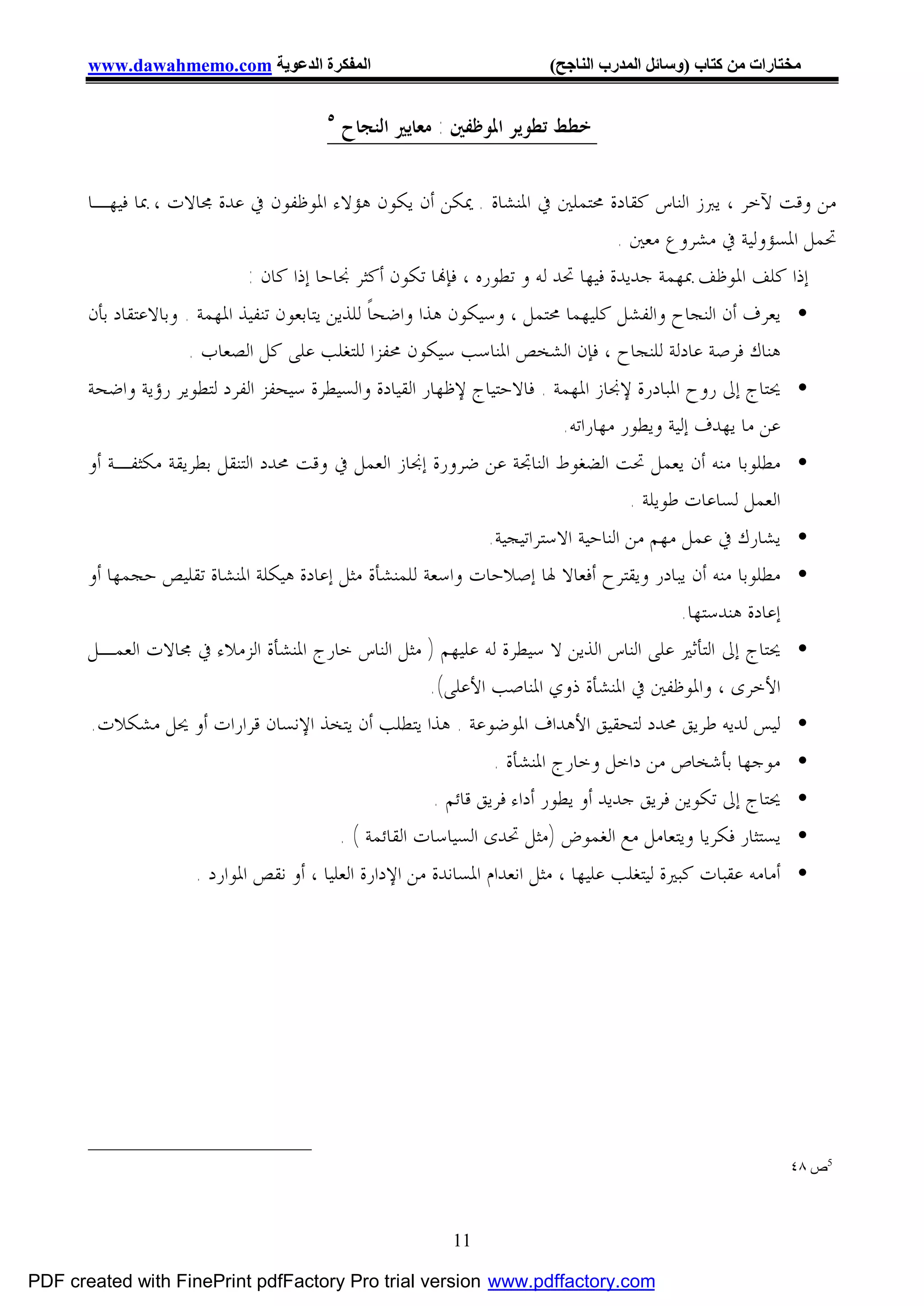 ‫اﻟﻤﻔﻜﺮة اﻟﺪﻋﻮﯾﺔ ‪www.dawahmemo.com‬‬                                ‫ﻣﺨﺘﺎرات ﻣﻦ ﻛﺘﺎب )وﺳﺎﺋﻞ اﻟﻤﺪرب اﻟﻨﺎﺟﺢ(‬

                                        ‫٥‬
                                            ‫ﺧﻄﻂ ﺗﻄﻮﻳﺮ ﺍﳌﻮﻇﻔﲔ : ﻣﻌﺎﻳﲑ ﺍﻟﻨﺠﺎﺡ‬


       ‫ﻣﻦ ﻭﻗﺖ ﻵﺧﺮ ، ﻳﱪﺯ ﺍﻟﻨﺎﺱ ﻛﻘﺎﺩﺓ ﳏﺘﻤﻠﲔ ﰲ ﺍﳌﻨﺸﺎﺓ . ﳝﻜﻦ ﺃﻥ ﻳﻜﻮﻥ ﻫﺆﻻﺀ ﺍﳌﻮﻇﻔﻮﻥ ﰲ ﻋﺪﺓ ﳎﺎﻻﺕ ، ﲟﺎ ﻓﻴﻬـﺎ‬
                                                                               ‫ﲢﻤﻞ ﺍﳌﺴﺆﻭﻟﻴﺔ ﰲ ﻣﺸﺮﻭﻉ ﻣﻌﲔ .‬
                           ‫ﺇﺫﺍ ﻛﻠﻒ ﺍﳌﻮﻇﻒ ﲟﻬﻤﺔ ﺟﺪﻳﺪﺓ ﻓﻴﻬﺎ ﲢﺪ ﻟﻪ ﻭ ﺗﻄﻮﺭﻩ ، ﻓﺈ‪‬ﺎ ﺗﻜﻮﻥ ﺃﻛﺜﺮ ﳒﺎﺣﺎ ﺇﺫﺍ ﻛﺎﻥ :‬
       ‫• ﻳﻌﺮﻑ ﺃﻥ ﺍﻟﻨﺠﺎﺡ ﻭﺍﻟﻔﺸﻞ ﻛﻠﻴﻬﻤﺎ ﳏﺘﻤﻞ ، ﻭﺳﻴﻜﻮﻥ ﻫﺬﺍ ﻭﺍﺿﺤﺎﹰ ﻟﻠﺬﻳﻦ ﻳﺘﺎﺑﻌﻮﻥ ﺗﻨﻔﻴﺬ ﺍﳌﻬﻤﺔ . ﻭﺑﺎﻻﻋﺘﻘﺎﺩ ﺑﺄﻥ‬
                      ‫ﻫﻨﺎﻙ ﻓﺮﺻﺔ ﻋﺎﺩﻟﺔ ﻟﻠﻨﺠﺎﺡ ، ﻓﺈﻥ ﺍﻟﺸﺨﺺ ﺍﳌﻨﺎﺳﺐ ﺳﻴﻜﻮﻥ ﳏﻔﺰﺍ ﻟﻠﺘﻐﻠﺐ ﻋﻠﻰ ﻛﻞ ﺍﻟﺼﻌﺎﺏ .‬
       ‫• ﳛﺘﺎﺝ ﺇﱃ ﺭﻭﺡ ﺍﳌﺒﺎﺩﺭﺓ ﻹﳒﺎﺯ ﺍﳌﻬﻤﺔ . ﻓﺎﻻﺣﺘﻴﺎﺝ ﻹﻇﻬﺎﺭ ﺍﻟﻘﻴﺎﺩﺓ ﻭﺍﻟﺴﻴﻄﺮﺓ ﺳﻴﺤﻔﺰ ﺍﻟﻔﺮﺩ ﻟﺘﻄﻮﻳﺮ ﺭﺅﻳﺔ ﻭﺍﺿﺤﺔ‬
                                                                        ‫ﻋﻦ ﻣﺎ ﻳﻬﺪﻑ ﺇﻟﻴﺔ ﻭﻳﻄﻮﺭ ﻣﻬﺎﺭﺍﺗﻪ.‬
       ‫• ﻣﻄﻠﻮﺑﺎ ﻣﻨﻪ ﺃﻥ ﻳﻌﻤﻞ ﲢﺖ ﺍﻟﻀﻐﻮﻁ ﺍﻟﻨﺎﲡﺔ ﻋﻦ ﺿﺮﻭﺭﺓ ﺇﳒﺎﺯ ﺍﻟﻌﻤﻞ ﰲ ﻭﻗﺖ ﳏﺪﺩ ﺍﻟﺘﻨﻘﻞ ﺑﻄﺮﻳﻘﺔ ﻣﻜﺜﻔـﺔ ﺃﻭ‬
                                                                            ‫ﺍﻟﻌﻤﻞ ﻟﺴﺎﻋﺎﺕ ﻃﻮﻳﻠﺔ .‬
                                                             ‫ﻳﺸﺎﺭﻙ ﰲ ﻋﻤﻞ ﻣﻬﻢ ﻣﻦ ﺍﻟﻨﺎﺣﻴﺔ ﺍﻻﺳﺘﺮﺍﺗﻴﺠﻴﺔ.‬        ‫•‬
       ‫ﻣﻄﻠﻮﺑﺎ ﻣﻨﻪ ﺃﻥ ﻳﺒﺎﺩﺭ ﻭﻳﻘﺘﺮﺡ ﺃﻓﻌﺎﻻ ﳍﺎ ﺇﺻﻼﺣﺎﺕ ﻭﺍﺳﻌﺔ ﻟﻠﻤﻨﺸﺄﺓ ﻣﺜﻞ ﺇﻋﺎﺩﺓ ﻫﻴﻜﻠﺔ ﺍﳌﻨﺸﺎﺓ ﺗﻘﻠﻴﺺ ﺣﺠﻤﻬﺎ ﺃﻭ‬       ‫•‬
                                                                                         ‫ﺇﻋﺎﺩﺓ ﻫﻨﺪﺳﺘﻬﺎ.‬
       ‫ﳛﺘﺎﺝ ﺇﱃ ﺍﻟﺘﺄﺛﲑ ﻋﻠﻰ ﺍﻟﻨﺎﺱ ﺍﻟﺬﻳﻦ ﻻ ﺳﻴﻄﺮﺓ ﻟﻪ ﻋﻠﻴﻬﻢ ) ﻣﺜﻞ ﺍﻟﻨﺎﺱ ﺧﺎﺭﺝ ﺍﳌﻨﺸﺄﺓ ﺍﻟﺰﻣﻼﺀ ﰲ ﳎﺎﻻﺕ ﺍﻟﻌﻤـﻞ‬         ‫•‬
                                                      ‫ﺍﻷﺧﺮﻯ ، ﻭﺍﳌﻮﻇﻔﲔ ﰲ ﺍﳌﻨﺸﺄﺓ ﺫﻭﻱ ﺍﳌﻨﺎﺻﺐ ﺍﻷﻋﻠﻰ(.‬
       ‫ﻟﻴﺲ ﻟﺪﻳﻪ ﻃﺮﻳﻖ ﳏﺪﺩ ﻟﺘﺤﻘﻴﻖ ﺍﻷﻫﺪﺍﻑ ﺍﳌﻮﺿﻮﻋﺔ . ﻫﺬﺍ ﻳﺘﻄﻠﺐ ﺃﻥ ﻳﺘﺨﺬ ﺍﻹﻧﺴﺎﻥ ﻗﺮﺍﺭﺍﺕ ﺃﻭ ﳛﻞ ﻣﺸﻜﻼﺕ.‬               ‫•‬
                                                                   ‫• ﻣﻮﺟﻬﺎ ﺑﺄﺷﺨﺎﺹ ﻣﻦ ﺩﺍﺧﻞ ﻭﺧﺎﺭﺝ ﺍﳌﻨﺸﺄﺓ .‬
                                                          ‫• ﳛﺘﺎﺝ ﺇﱃ ﺗﻜﻮﻳﻦ ﻓﺮﻳﻖ ﺟﺪﻳﺪ ﺃﻭ ﻳﻄﻮﺭ ﺃﺩﺍﺀ ﻓﺮﻳﻖ ﻗﺎﺋﻢ .‬
                                            ‫• ﻳﺴﺘﺜﺎﺭ ﻓﻜﺮﻳﺎ ﻭﻳﺘﻌﺎﻣﻞ ﻣﻊ ﺍﻟﻐﻤﻮﺽ )ﻣﺜﻞ ﲢﺪﻯ ﺍﻟﺴﻴﺎﺳﺎﺕ ﺍﻟﻘﺎﺋﻤﺔ ( .‬
                     ‫• ﺃﻣﺎﻣﻪ ﻋﻘﺒﺎﺕ ﻛﺒﲑﺓ ﻟﻴﺘﻐﻠﺐ ﻋﻠﻴﻬﺎ ، ﻣﺜﻞ ﺍﻧﻌﺪﺍﻡ ﺍﳌﺴﺎﻧﺪﺓ ﻣﻦ ﺍﻹﺩﺍﺭﺓ ﺍﻟﻌﻠﻴﺎ ، ﺃﻭ ﻧﻘﺺ ﺍﳌﻮﺍﺭﺩ .‬




                                                                                                           ‫5ص ٨٤‬



                                                           ‫11‬

‫‪PDF created with FinePrint pdfFactory Pro trial version www.pdffactory.com‬‬
 