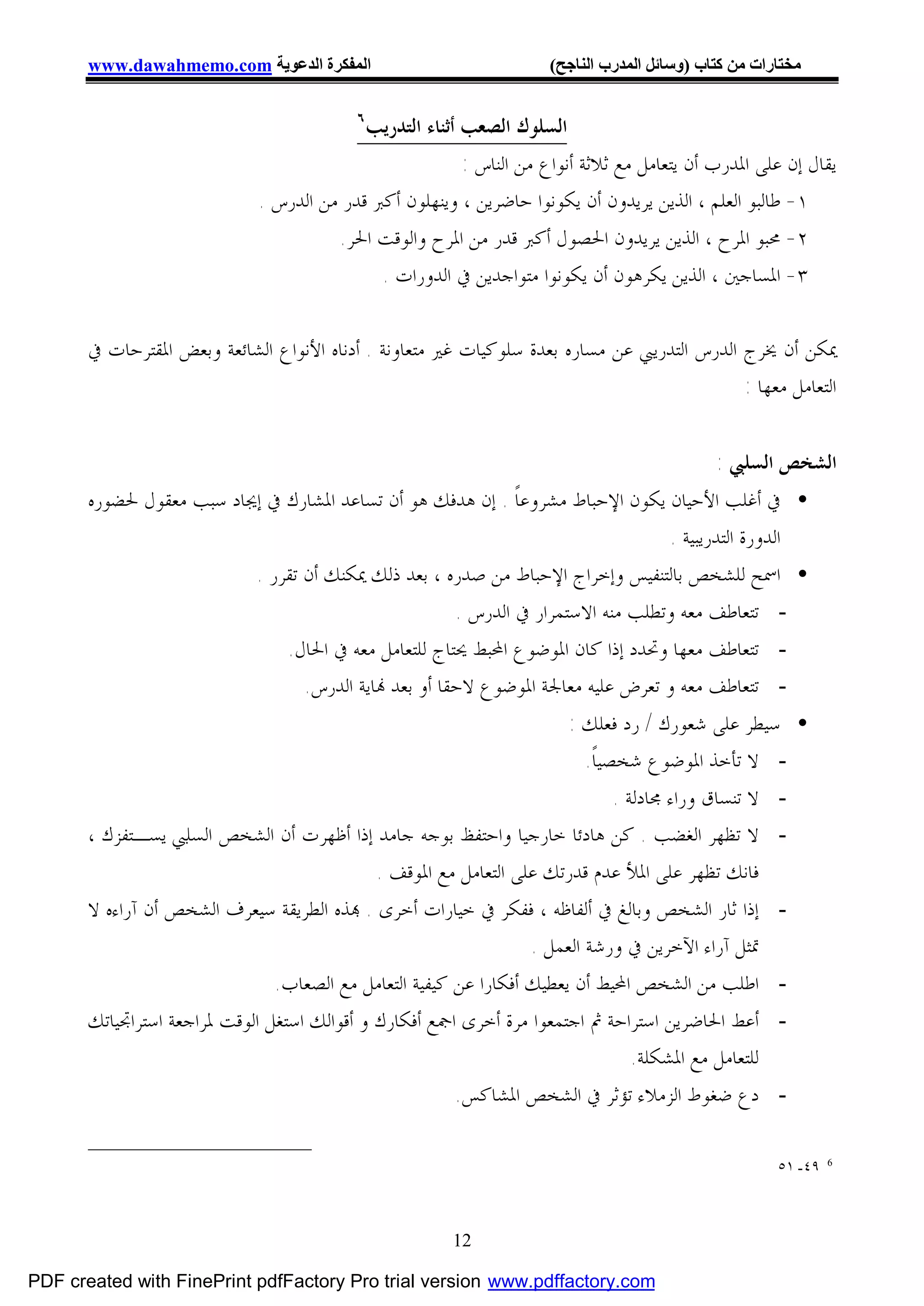 ‫اﻟﻤﻔﻜﺮة اﻟﺪﻋﻮﯾﺔ ‪www.dawahmemo.com‬‬                             ‫ﻣﺨﺘﺎرات ﻣﻦ ﻛﺘﺎب )وﺳﺎﺋﻞ اﻟﻤﺪرب اﻟﻨﺎﺟﺢ(‬

                                          ‫٦‬
                                           ‫ﺍﻟﺴﻠﻮﻙ ﺍﻟﺼﻌﺐ ﺃﺛﻨﺎﺀ ﺍﻟﺘﺪﺭﻳﺐ‬
                                                         ‫ﻳﻘﺎﻝ ﺇﻥ ﻋﻠﻰ ﺍﳌﺪﺭﺏ ﺃﻥ ﻳﺘﻌﺎﻣﻞ ﻣﻊ ﺛﻼﺛﺔ ﺃﻧﻮﺍﻉ ﻣﻦ ﺍﻟﻨﺎﺱ :‬
                             ‫١- ﻃﺎﻟﺒﻮ ﺍﻟﻌﻠﻢ ، ﺍﻟﺬﻳﻦ ﻳﺮﻳﺪﻭﻥ ﺃﻥ ﻳﻜﻮﻧﻮﺍ ﺣﺎﺿﺮﻳﻦ ، ﻭﻳﻨﻬﻠﻮﻥ ﺃﻛﱪ ﻗﺪﺭ ﻣﻦ ﺍﻟﺪﺭﺱ .‬
                                       ‫٢- ﳏﺒﻮ ﺍﳌﺮﺡ ، ﺍﻟﺬﻳﻦ ﻳﺮﻳﺪﻭﻥ ﺍﳊﺼﻮﻝ ﺃﻛﱪ ﻗﺪﺭ ﻣﻦ ﺍﳌﺮﺡ ﻭﺍﻟﻮﻗﺖ ﺍﳊﺮ.‬
                                             ‫٣- ﺍﳌﺴﺎﺟﲔ ، ﺍﻟﺬﻳﻦ ﻳﻜﺮﻫﻮﻥ ﺃﻥ ﻳﻜﻮﻧﻮﺍ ﻣﺘﻮﺍﺟﺪﻳﻦ ﰲ ﺍﻟﺪﻭﺭﺍﺕ .‬

       ‫ﳝﻜﻦ ﺃﻥ ﳜﺮﺝ ﺍﻟﺪﺭﺱ ﺍﻟﺘﺪﺭﻳﱯ ﻋﻦ ﻣﺴﺎﺭﻩ ﺑﻌﺪﺓ ﺳﻠﻮﻛﻴﺎﺕ ﻏﲑ ﻣﺘﻌﺎﻭﻧﺔ . ﺃﺩﻧﺎﻩ ﺍﻷﻧﻮﺍﻉ ﺍﻟﺸﺎﺋﻌﺔ ﻭﺑﻌﺾ ﺍﳌﻘﺘﺮﺣﺎﺕ ﰲ‬
                                                                                             ‫ﺍﻟﺘﻌﺎﻣﻞ ﻣﻌﻬﺎ :‬


                                                                                         ‫ﺍﻟﺸﺨﺺ ﺍﻟﺴﻠﱯ :‬
       ‫• ﰲ ﺃﻏﻠﺐ ﺍﻷﺣﻴﺎﻥ ﻳﻜﻮﻥ ﺍﻹﺣﺒﺎﻁ ﻣﺸﺮﻭﻋﺎﹰ . ﺇﻥ ﻫﺪﻓﻚ ﻫﻮ ﺃﻥ ﺗﺴﺎﻋﺪ ﺍﳌﺸﺎﺭﻙ ﰲ ﺇﳚﺎﺩ ﺳﺒﺐ ﻣﻌﻘﻮﻝ ﳊﻀﻮﺭﻩ‬
                                                                                 ‫ﺍﻟﺪﻭﺭﺓ ﺍﻟﺘﺪﺭﻳﺒﻴﺔ .‬
                          ‫• ﺍﲰﺢ ﻟﻠﺸﺨﺺ ﺑﺎﻟﺘﻨﻔﻴﺲ ﻭﺇﺧﺮﺍﺝ ﺍﻹﺣﺒﺎﻁ ﻣﻦ ﺻﺪﺭﻩ ، ﺑﻌﺪ ﺫﻟﻚ ﳝﻜﻨﻚ ﺃﻥ ﺗﻘﺮﺭ .‬
                                                      ‫- ﺗﺘﻌﺎﻃﻒ ﻣﻌﻪ ﻭﺗﻄﻠﺐ ﻣﻨﻪ ﺍﻻﺳﺘﻤﺮﺍﺭ ﰲ ﺍﻟﺪﺭﺱ .‬
                              ‫- ﺗﺘﻌﺎﻃﻒ ﻣﻌﻬﺎ ﻭﲢﺪﺩ ﺇﺫﺍ ﻛﺎﻥ ﺍﳌﻮﺿﻮﻉ ﺍﶈﺒﻂ ﳛﺘﺎﺝ ﻟﻠﺘﻌﺎﻣﻞ ﻣﻌﻪ ﰲ ﺍﳊﺎﻝ.‬
                                 ‫- ﺗﺘﻌﺎﻃﻒ ﻣﻌﻪ ﻭ ﺗﻌﺮﺽ ﻋﻠﻴﻪ ﻣﻌﺎﳉﺔ ﺍﳌﻮﺿﻮﻉ ﻻﺣﻘﺎ ﺃﻭ ﺑﻌﺪ ‪‬ﺎﻳﺔ ﺍﻟﺪﺭﺱ.‬
                                                                        ‫• ﺳﻴﻄﺮ ﻋﻠﻰ ﺷﻌﻮﺭﻙ / ﺭﺩ ﻓﻌﻠﻚ :‬
                                                                           ‫- ﻻ ﺗﺄﺧﺬ ﺍﳌﻮﺿﻮﻉ ﺷﺨﺼﻴﺎﹰ.‬
                                                                                ‫- ﻻ ﺗﻨﺴﺎﻕ ﻭﺭﺍﺀ ﳎﺎﺩﻟﺔ .‬
       ‫- ﻻ ﺗﻈﻬﺮ ﺍﻟﻐﻀﺐ . ﻛﻦ ﻫﺎﺩﺋﺎ ﺧﺎﺭﺟﻴﺎ ﻭﺍﺣﺘﻔﻆ ﺑﻮﺟﻪ ﺟﺎﻣﺪ ﺇﺫﺍ ﺃﻇﻬﺮﺕ ﺃﻥ ﺍﻟﺸﺨﺺ ﺍﻟﺴﻠﱯ ﻳﺴـﺘﻔﺰﻙ ،‬
                                              ‫ﻓﺎﻧﻚ ﺗﻈﻬﺮ ﻋﻠﻰ ﺍﳌﻸ ﻋﺪﻡ ﻗﺪﺭﺗﻚ ﻋﻠﻰ ﺍﻟﺘﻌﺎﻣﻞ ﻣﻊ ﺍﳌﻮﻗﻒ .‬
       ‫- ﺇﺫﺍ ﺛﺎﺭ ﺍﻟﺸﺨﺺ ﻭﺑﺎﻟﻎ ﰲ ﺃﻟﻔﺎﻇﻪ ، ﻓﻔﻜﺮ ﰲ ﺧﻴﺎﺭﺍﺕ ﺃﺧﺮﻯ . ‪‬ﺬﻩ ﺍﻟﻄﺮﻳﻘﺔ ﺳﻴﻌﺮﻑ ﺍﻟﺸﺨﺺ ﺃﻥ ﺁﺭﺍﺀﻩ ﻻ‬
                                                                   ‫ﲤﺜﻞ ﺁﺭﺍﺀ ﺍﻵﺧﺮﻳﻦ ﰲ ﻭﺭﺷﺔ ﺍﻟﻌﻤﻞ .‬
                                ‫- ﺍﻃﻠﺐ ﻣﻦ ﺍﻟﺸﺨﺺ ﺍﶈﻴﻂ ﺃﻥ ﻳﻌﻄﻴﻚ ﺃﻓﻜﺎﺭﺍ ﻋﻦ ﻛﻴﻔﻴﺔ ﺍﻟﺘﻌﺎﻣﻞ ﻣﻊ ﺍﻟﺼﻌﺎﺏ.‬
       ‫- ﺃﻋﻂ ﺍﳊﺎﺿﺮﻳﻦ ﺍﺳﺘﺮﺍﺣﺔ ﰒ ﺍﺟﺘﻤﻌﻮﺍ ﻣﺮﺓ ﺃﺧﺮﻯ ﺍﲨﻊ ﺃﻓﻜﺎﺭﻙ ﻭ ﺃﻗﻮﺍﻟﻚ ﺍﺳﺘﻐﻞ ﺍﻟﻮﻗﺖ ﳌﺮﺍﺟﻌﺔ ﺍﺳﺘﺮﺍﲡﻴﺎﺗﻚ‬
                                                                                   ‫ﻟﻠﺘﻌﺎﻣﻞ ﻣﻊ ﺍﳌﺸﻜﻠﺔ.‬
                                                         ‫- ﺩﻉ ﺿﻐﻮﻁ ﺍﻟﺰﻣﻼﺀ ﺗﺆﺛﺮ ﰲ ﺍﻟﺸﺨﺺ ﺍﳌﺸﺎﻛﺲ.‬

                                                                                                      ‫٩٤- ١٥‬   ‫6‬




                                                       ‫21‬

‫‪PDF created with FinePrint pdfFactory Pro trial version www.pdffactory.com‬‬
 