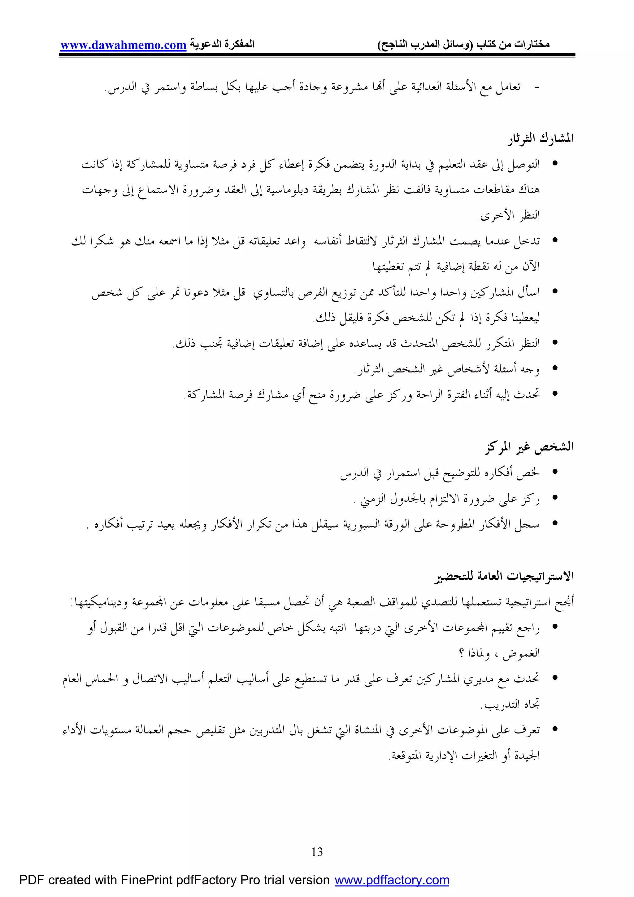 ‫اﻟﻤﻔﻜﺮة اﻟﺪﻋﻮﯾﺔ ‪www.dawahmemo.com‬‬                             ‫ﻣﺨﺘﺎرات ﻣﻦ ﻛﺘﺎب )وﺳﺎﺋﻞ اﻟﻤﺪرب اﻟﻨﺎﺟﺢ(‬


               ‫- ﺗﻌﺎﻣﻞ ﻣﻊ ﺍﻷﺳﺌﻠﺔ ﺍﻟﻌﺪﺍﺋﻴﺔ ﻋﻠﻰ ﺃ‪‬ﺎ ﻣﺸﺮﻭﻋﺔ ﻭﺟﺎﺩﺓ ﺃﺟﺐ ﻋﻠﻴﻬﺎ ﺑﻜﻞ ﺑﺴﺎﻃﺔ ﻭﺍﺳﺘﻤﺮ ﰲ ﺍﻟﺪﺭﺱ.‬


                                                                                               ‫ﺍﳌﺸﺎﺭﻙ ﺍﻟﺜﺮﺛﺎﺭ‬
          ‫• ﺍﻟﺘﻮﺻﻞ ﺇﱃ ﻋﻘﺪ ﺍﻟﺘﻌﻠﻴﻢ ﰲ ﺑﺪﺍﻳﺔ ﺍﻟﺪﻭﺭﺓ ﻳﺘﻀﻤﻦ ﻓﻜﺮﺓ ﺇﻋﻄﺎﺀ ﻛﻞ ﻓﺮﺩ ﻓﺮﺻﺔ ﻣﺘﺴﺎﻭﻳﺔ ﻟﻠﻤﺸﺎﺭﻛﺔ ﺇﺫﺍ ﻛﺎﻧﺖ‬
          ‫ﻫﻨﺎﻙ ﻣﻘﺎﻃﻌﺎﺕ ﻣﺘﺴﺎﻭﻳﺔ ﻓﺎﻟﻔﺖ ﻧﻈﺮ ﺍﳌﺸﺎﺭﻙ ﺑﻄﺮﻳﻘﺔ ﺩﺑﻠﻮﻣﺎﺳﻴﺔ ﺇﱃ ﺍﻟﻌﻘﺪ ﻭﺿﺮﻭﺭﺓ ﺍﻻﺳﺘﻤﺎﻉ ﺇﱃ ﻭﺟﻬﺎﺕ‬
                                                                                         ‫ﺍﻟﻨﻈﺮ ﺍﻷﺧﺮﻯ.‬
        ‫• ﺗﺪﺧﻞ ﻋﻨﺪﻣﺎ ﻳﺼﻤﺖ ﺍﳌﺸﺎﺭﻙ ﺍﻟﺜﺮﺛﺎﺭ ﻻﻟﺘﻘﺎﻁ ﺃﻧﻔﺎﺳﻪ ﻭﺍﻋﺪ ﺗﻌﻠﻴﻘﺎﺗﻪ ﻗﻞ ﻣﺜﻼ ﺇﺫﺍ ﻣﺎ ﺍﲰﻌﻪ ﻣﻨﻚ ﻫﻮ ﺷﻜﺮﺍ ﻟﻚ‬
                                                                   ‫ﺍﻵﻥ ﻣﻦ ﻟﻪ ﻧﻘﻄﺔ ﺇﺿﺎﻓﻴﺔ ﱂ ﺗﺘﻢ ﺗﻐﻄﻴﺘﻬﺎ.‬
            ‫• ﺍﺳﺄﻝ ﺍﳌﺸﺎﺭﻛﲔ ﻭﺍﺣﺪﺍ ﻭﺍﺣﺪﺍ ﻟﻠﺘﺄﻛﺪ ﳑﻦ ﺗﻮﺯﻳﻊ ﺍﻟﻔﺮﺹ ﺑﺎﻟﺘﺴﺎﻭﻱ ﻗﻞ ﻣﺜﻼ ﺩﻋﻮﻧﺎ ﳕﺮ ﻋﻠﻰ ﻛﻞ ﺷﺨﺺ‬
                                                 ‫ﻟﻴﻌﻄﻴﻨﺎ ﻓﻜﺮﺓ ﺇﺫﺍ ﱂ ﺗﻜﻦ ﻟﻠﺸﺨﺺ ﻓﻜﺮﺓ ﻓﻠﻴﻘﻞ ﺫﻟﻚ.‬
                            ‫• ﺍﻟﻨﻈﺮ ﺍﳌﺘﻜﺮﺭ ﻟﻠﺸﺨﺺ ﺍﳌﺘﺤﺪﺙ ﻗﺪ ﻳﺴﺎﻋﺪﻩ ﻋﻠﻰ ﺇﺿﺎﻓﺔ ﺗﻌﻠﻴﻘﺎﺕ ﺇﺿﺎﻓﻴﺔ ﲡﻨﺐ ﺫﻟﻚ.‬
                                                               ‫• ﻭﺟﻪ ﺃﺳﺌﻠﺔ ﻷﺷﺨﺎﺹ ﻏﲑ ﺍﻟﺸﺨﺺ ﺍﻟﺜﺮﺛﺎﺭ.‬
                              ‫• ﲢﺪﺙ ﺇﻟﻴﻪ ﺃﺛﻨﺎﺀ ﺍﻟﻔﺘﺮﺓ ﺍﻟﺮﺍﺣﺔ ﻭﺭﻛﺰ ﻋﻠﻰ ﺿﺮﻭﺭﺓ ﻣﻨﺢ ﺃﻱ ﻣﺸﺎﺭﻙ ﻓﺮﺻﺔ ﺍﳌﺸﺎﺭﻛﺔ.‬


                                                                                          ‫ﺍﻟﺸﺨﺺ ﻏﲑ ﺍﳌﺮﻛﺰ‬
                                                             ‫• ﳋﺺ ﺃﻓﻜﺎﺭﻩ ﻟﻠﺘﻮﺿﻴﺢ ﻗﺒﻞ ﺍﺳﺘﻤﺮﺍﺭ ﰲ ﺍﻟﺪﺭﺱ.‬
                                                                 ‫• ﺭﻛﺰ ﻋﻠﻰ ﺿﺮﻭﺭﺓ ﺍﻻﻟﺘﺰﺍﻡ ﺑﺎﳉﺪﻭﻝ ﺍﻟﺰﻣﲏ .‬
           ‫• ﺳﺠﻞ ﺍﻷﻓﻜﺎﺭ ﺍﳌﻄﺮﻭﺣﺔ ﻋﻠﻰ ﺍﻟﻮﺭﻗﺔ ﺍﻟﺴﺒﻮﺭﻳﺔ ﺳﻴﻘﻠﻞ ﻫﺬﺍ ﻣﻦ ﺗﻜﺮﺍﺭ ﺍﻷﻓﻜﺎﺭ ﻭﳚﻌﻠﻪ ﻳﻌﻴﺪ ﺗﺮﺗﻴﺐ ﺃﻓﻜﺎﺭﻩ .‬


                                                                                  ‫ﺍﻻﺳﺘﺮﺍﺗﻴﺠﻴﺎﺕ ﺍﻟﻌﺎﻣﺔ ﻟﻠﺘﺤﻀﲑ‬
         ‫ﺃﳒﺢ ﺍﺳﺘﺮﺍﺗﻴﺠﻴﺔ ﺗﺴﺘﻌﻤﻠﻬﺎ ﻟﻠﺘﺼﺪﻱ ﻟﻠﻤﻮﺍﻗﻒ ﺍﻟﺼﻌﺒﺔ ﻫﻲ ﺃﻥ ﲢﺼﻞ ﻣﺴﺒﻘﺎ ﻋﻠﻰ ﻣﻌﻠﻮﻣﺎﺕ ﻋﻦ ﺍ‪‬ﻤﻮﻋﺔ ﻭﺩﻳﻨﺎﻣﻴﻜﻴﺘﻬﺎ:‬
             ‫• ﺭﺍﺟﻊ ﺗﻘﻴﻴﻢ ﺍ‪‬ﻤﻮﻋﺎﺕ ﺍﻷﺧﺮﻯ ﺍﻟﱵ ﺩﺭﺑﺘﻬﺎ ﺍﻧﺘﺒﻪ ﺑﺸﻜﻞ ﺧﺎﺹ ﻟﻠﻤﻮﺿﻮﻋﺎﺕ ﺍﻟﱵ ﺍﻗﻞ ﻗﺪﺭﺍ ﻣﻦ ﺍﻟﻘﺒﻮﻝ ﺃﻭ‬
                                                                                       ‫ﺍﻟﻐﻤﻮﺽ ، ﻭﳌﺎﺫﺍ ؟‬
       ‫• ﲢﺪﺙ ﻣﻊ ﻣﺪﻳﺮﻱ ﺍﳌﺸﺎﺭﻛﲔ ﺗﻌﺮﻑ ﻋﻠﻰ ﻗﺪﺭ ﻣﺎ ﺗﺴﺘﻄﻴﻊ ﻋﻠﻰ ﺃﺳﺎﻟﻴﺐ ﺍﻟﺘﻌﻠﻢ ﺃﺳﺎﻟﻴﺐ ﺍﻻﺗﺼﺎﻝ ﻭ ﺍﳊﻤﺎﺱ ﺍﻟﻌﺎﻡ‬
                                                                                            ‫ﲡﺎﻩ ﺍﻟﺘﺪﺭﻳﺐ.‬
       ‫• ﺗﻌﺮﻑ ﻋﻠﻰ ﺍﳌﻮﺿﻮﻋﺎﺕ ﺍﻷﺧﺮﻯ ﰲ ﺍﳌﻨﺸﺎﺓ ﺍﻟﱵ ﺗﺸﻐﻞ ﺑﺎﻝ ﺍﳌﺘﺪﺭﺑﲔ ﻣﺜﻞ ﺗﻘﻠﻴﺺ ﺣﺠﻢ ﺍﻟﻌﻤﺎﻟﺔ ﻣﺴﺘﻮﻳﺎﺕ ﺍﻷﺩﺍﺀ‬
                                                                       ‫ﺍﳉﻴﺪﺓ ﺃﻭ ﺍﻟﺘﻐﲑﺍﺕ ﺍﻹﺩﺍﺭﻳﺔ ﺍﳌﺘﻮﻗﻌﺔ.‬




                                                        ‫31‬

‫‪PDF created with FinePrint pdfFactory Pro trial version www.pdffactory.com‬‬
 